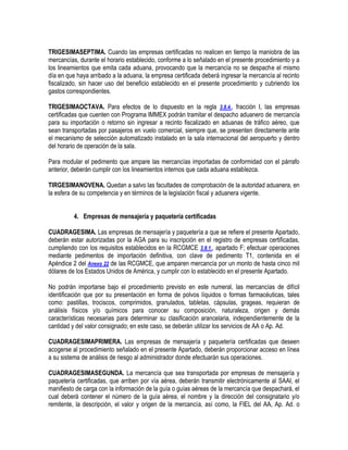 TRIGESIMASEPTIMA. Cuando las empresas certificadas no realicen en tiempo la maniobra de las
mercancías, durante el horario establecido, conforme a lo señalado en el presente procedimiento y a
los lineamientos que emita cada aduana, provocando que la mercancía no se despache el mismo
día en que haya arribado a la aduana, la empresa certificada deberá ingresar la mercancía al recinto
fiscalizado, sin hacer uso del beneficio establecido en el presente procedimiento y cubriendo los
gastos correspondientes.
TRIGESIMAOCTAVA. Para efectos de lo dispuesto en la regla 3.8.4., fracción I, las empresas
certificadas que cuenten con Programa IMMEX podrán tramitar el despacho aduanero de mercancía
para su importación o retorno sin ingresar a recinto fiscalizado en aduanas de tráfico aéreo, que
sean transportadas por pasajeros en vuelo comercial, siempre que, se presenten directamente ante
el mecanismo de selección automatizado instalado en la sala internacional del aeropuerto y dentro
del horario de operación de la sala.
Para modular el pedimento que ampare las mercancías importadas de conformidad con el párrafo
anterior, deberán cumplir con los lineamientos internos que cada aduana establezca.
TIRGESIMANOVENA. Quedan a salvo las facultades de comprobación de la autoridad aduanera, en
la esfera de su competencia y en términos de la legislación fiscal y aduanera vigente.
4. Empresas de mensajería y paquetería certificadas
CUADRAGESIMA. Las empresas de mensajería y paquetería a que se refiere el presente Apartado,
deberán estar autorizadas por la AGA para su inscripción en el registro de empresas certificadas,
cumpliendo con los requisitos establecidos en la RCGMCE 3.8.1., apartado F; efectuar operaciones
mediante pedimentos de importación definitiva, con clave de pedimento T1, contenida en el
Apéndice 2 del Anexo 22 de las RCGMCE, que amparen mercancía por un monto de hasta cinco mil
dólares de los Estados Unidos de América, y cumplir con lo establecido en el presente Apartado.
No podrán importarse bajo el procedimiento previsto en este numeral, las mercancías de difícil
identificación que por su presentación en forma de polvos líquidos o formas farmacéuticas, tales
como: pastillas, trociscos, comprimidos, granulados, tabletas, cápsulas, grageas, requieran de
análisis físicos y/o químicos para conocer su composición, naturaleza, origen y demás
características necesarias para determinar su clasificación arancelaria, independientemente de la
cantidad y del valor consignado; en este caso, se deberán utilizar los servicios de AA o Ap. Ad.
CUADRAGESIMAPRIMERA. Las empresas de mensajería y paquetería certificadas que deseen
acogerse al procedimiento señalado en el presente Apartado, deberán proporcionar acceso en línea
a su sistema de análisis de riesgo al administrador donde efectuarán sus operaciones.
CUADRAGESIMASEGUNDA. La mercancía que sea transportada por empresas de mensajería y
paquetería certificadas, que arriben por vía aérea, deberán transmitir electrónicamente al SAAI, el
manifiesto de carga con la información de la guía o guías aéreas de la mercancía que despachará, el
cual deberá contener el número de la guía aérea, el nombre y la dirección del consignatario y/o
remitente, la descripción, el valor y origen de la mercancía, así como, la FIEL del AA, Ap. Ad. o

 