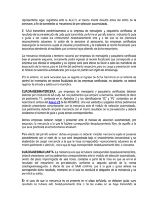 representante legal, registrado ante la AGCTI, al menos treinta minutos antes del arribo de la
aeronave, a fin de someterlos al mecanismo de pre-selección automatizado.
El SAAI transmitirá electrónicamente a la empresa de mensajería y paquetería certificada, el
resultado de la pre-selección de cada guía transmitida conforme al párrafo anterior, indicando la guía
o guías a las cuales les correspondió desaduanamiento libre y a las que se les practicará
reconocimiento aduanero. Al arribo de la aeronave al aeropuerto, las empresas certificadas
descargarán la mercancía sujeta al presente procedimiento y la trasladará al recinto fiscalizado para
separarlas atendiendo al resultado que la misma haya obtenido de dicho mecanismo.
La mercancía introducida a territorio nacional por empresas de mensajería y paquetería certificada
bajo el presente esquema, únicamente podrá ingresar al recinto fiscalizado que corresponda a la
empresa que efectúa el despacho y su ingreso será para efecto de llevar a cabo las maniobras de
separación de la misma, para el trámite del pedimento respectivo, para su carga y presentación ante
el módulo de selección automatizado, por lo que no podrán ser objeto de almacenaje.
Por lo anterior, no será necesario que se registre el ingreso de dicha mercancía en el sistema de
control de inventarios del recinto fiscalizado de las empresas certificadas, no obstante, se deberá
registrar la entrada y salida como maniobra.
CUADRAGESIMATERCERA. Las empresas de mensajería y paquetería certificadas deberán
elaborar por conducto de AA o Ap. Ad. los pedimentos que ampare la mercancía, asentando la clave
de pedimento T1, contenida en el Apéndice 2 y los identificadores “IC” y “PL” contenidos en el
Apéndice 8, ambos del Anexo 22 de las RCGMCE. Una vez validados y pagados dichos pedimentos
deberán presentarse conjuntamente con la mercancía ante el módulo de selección automatizado.
Los pedimentos deberán amparar mercancía con el mismo resultado de la pre-selección y deberá
declararse el número de guía o guías aéreas correspondientes.
Dichas empresas deberán cargar y presentar ante el módulo de selección automatizado, por
separado, la mercancía a la que le hubiere correspondido desaduanamiento libre, de aquélla a la
que se le practicará el reconocimiento aduanero.
Para efecto del párrafo anterior, dichas empresas no deberán mezclar mercancía sujeta al presente
procedimiento con el resto de la que será despachada bajo el procedimiento convencional y se
abstendrán de cargar mercancía a la que le haya correspondido reconocimiento aduanero en el
mismo pedimento o vehículo, con la que le haya correspondido desaduanamiento libre, o viceversa.
CUADRAGESIMACUARTA. La mercancía a la que le hubiere correspondido desaduanamiento libre,
deberá presentarse con los pedimentos correspondientes ante el módulo de selección automatizado,
dentro del plazo improrrogable de seis horas, contadas a partir de la hora en que se envíe el
resultado del mecanismo de pre-selección, conforme al segundo párrafo de la norma
cuadragésimasegunda, a efecto de que el SAAI confirme que a la guía o guías aéreas les
correspondió dicho resultado, momento en el cual se concluirá el despacho de la mercancía y se
permitirá su salida.
En el caso de que la mercancía no se presente en el plazo señalado, se detecten guías cuyo
resultado no hubiere sido desaduanamiento libre o de las cuales no se haya transmitido la

 