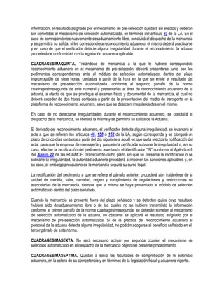 información, el resultado asignado por el mecanismo de pre-selección quedará sin efectos y deberán
ser sometidas al mecanismo de selección automatizado, en términos del artículo 43 de la LA. En el
caso de corresponderles nuevamente desaduanamiento libre, concluirá el despacho de la mercancía
y se permitirá su salida, si les correspondiera reconocimiento aduanero, el mismo deberá practicarse
y en caso de que el verificador detecte alguna irregularidad durante el reconocimiento, la aduana
procederá de conformidad con la legislación aduanera aplicable.
CUADRAGESIMAQUINTA. Tratándose de mercancía a la que le hubiere correspondido
reconocimiento aduanero en el mecanismo de pre-selección, deberá presentarse junto con los
pedimentos correspondientes ante el módulo de selección automatizado, dentro del plazo
improrrogable de siete horas, contadas a partir de la hora en la que se envíe el resultado del
mecanismo de pre-selección automatizada, conforme al segundo párrafo de la norma
cuadragesimasegunda de este numeral y presentarlas al área de reconocimiento aduanero de la
aduana, a efecto de que se practique el examen físico y documental de la mercancía, el cual no
deberá exceder de dos horas contadas a partir de la presentación del medio de transporte en la
plataforma de reconocimiento aduanero, salvo que se detecten irregularidades en el mismo.
En caso de no detectarse irregularidades durante el reconocimiento aduanero, se concluirá el
despacho de la mercancía, se liberará la misma y se permitirá su salida de la Aduana.
Si derivado del reconocimiento aduanero, el verificador detecta alguna irregularidad, se levantará el
acta a que se refieren los artículos 46, 150 ó 152 de la LA, según corresponda y se otorgará un
plazo de cinco días contados a partir del día siguiente a aquél en que surta efectos la notificación del
acta, para que la empresa de mensajería y paquetería certificada subsane la irregularidad o, en su
caso, efectúe la rectificación del pedimento asentando el identificador “IN” conforme al Apéndice 8
del Anexo 22 de las RCGMCE. Transcurrido dicho plazo sin que se presente la rectificación o se
subsane la irregularidad, la autoridad aduanera procederá a imponer las sanciones aplicables y, en
su caso, el embargo precautorio de la mercancía seguirá su curso legal.
La rectificación del pedimento a que se refiere el párrafo anterior, procederá aún tratándose de la
unidad de medida, valor, cantidad, origen y cumplimiento de regulaciones y restricciones no
arancelarias de la mercancía, siempre que la misma se haya presentado al módulo de selección
automatizado dentro del plazo señalado.
Cuando la mercancía se presente fuera del plazo señalado y se detecten guías cuyo resultado
hubiere sido desaduanamiento libre o de las cuales no se hubiere transmitido la información
conforme al primer párrafo de la norma cuadragésimasegunda, se deberán someter al mecanismo
de selección automatizado de la aduana, no obstante se aplicará el resultado asignado por el
mecanismo de pre-selección automatizada. Si de la práctica del reconocimiento aduanero el
personal de la aduana detecta alguna irregularidad, no podrán acogerse al beneficio señalado en el
tercer párrafo de esta norma.
CUADRAGESIMASEXTA. No será necesario activar por segunda ocasión el mecanismo de
selección automatizado en el despacho de la mercancía objeto del presente procedimiento.
CUADRAGESIMASEPTIMA. Quedan a salvo las facultades de comprobación de la autoridad
aduanera, en la esfera de su competencia y en términos de la legislación fiscal y aduanera vigente.

 