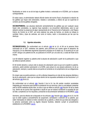 fiscalizados en tanto no se dé de baja el gafete hurtado o extraviado en el SCAAA, por la aduana
correspondiente.
En estos casos, el administrador deberá difundir dentro del recinto fiscal y fiscalizado la relación de
los gafetes que hayan sido extraviados, robados o cancelados, a efecto de que se supervise el
correcto uso de los gafetes otorgados.
DECIMAPRIMERA. Las aduanas destruirán semestralmente los gafetes que por cualquier causa
hayan sido cancelados, su vigencia haya expirado o se encuentren deteriorados, para la cual
deberán solicitar la presencia de algún representante de la Tesorería de la Federación y del Órgano
Interno de Control en el SAT, así como elaborar las actas de hechos, en donde se indique la
cantidad, folios y tipos de cartones, así como el motivo, razón o circunstancia por las que los
destruye.
1.2. Agentes aduanales.
DECIMASEGUNDA. De conformidad con el artículo 159 de la LA, el AA es la persona física
autorizada por el SAT, mediante una patente, para promover por cuenta ajena el despacho de
mercancía, en los diferentes regímenes aduaneros previstos en la citada Ley. El acuerdo por el cual
el SAT otorgue una patente de AA, se publicará en el DOF por una sola vez, a costa del titular de la
misma.
Los AA deberán registrar su patente ante la aduana de adscripción a partir de la publicación a que
se refiere el párrafo anterior.
El AA tendrá derecho a actuar ante la aduana de adscripción para la que se le expidió la patente,
asimismo, podrá solicitar autorización a la ACRA, para actuar en una aduana adicional a la de su
adscripción, siempre y cuando éste se encuentre al corriente en el cumplimiento de sus obligaciones
fiscales.
En ningún caso se podrá autorizar a un AA a efectuar despachos en más de tres aduanas distintas a
las de su adscripción, salvo que se ubique dentro de los supuestos señalados en las fracciones I y II
del artículo 161 de la LA.
De conformidad con el artículo 163, fracción II de la LA, los AA podrán constituir sociedades
integradas por mexicanos para facilitar la prestación de sus servicios, para lo cual deberán presentar
ante la ACRA mediante escrito libre, el aviso a que se refiere el artículo 162 fracción XII de la citada
Ley, dentro de los quince días siguientes a aquél en que se hubiera constituido la sociedad de que
se trate, cumpliendo con los requisitos y anexando la documentación señalada en la RCGMCE 1.4.8.
Asimismo, para los efectos de lo dispuesto en los artículos 163, fracción VII y 163-A de la LA, los AA
que no estén sujetos a procedimiento de suspensión, cancelación o extinción de su patente, que
estén interesados en obtener el retiro voluntario de su patente, a efecto de que ésta sea otorgada a
la persona autorizada como su Agente Aduanal Sustituto, deberán cumplir el procedimiento
establecido en la RCGMCE 1.4.11.

 