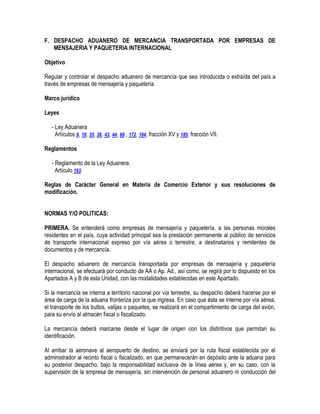 F. DESPACHO ADUANERO DE MERCANCIA TRANSPORTADA POR EMPRESAS DE
MENSAJERIA Y PAQUETERIA INTERNACIONAL
Objetivo
Regular y controlar el despacho aduanero de mercancía que sea introducida o extraída del país a
través de empresas de mensajería y paquetería.
Marco jurídico
Leyes
- Ley Aduanera
Artículos 9, 10, 35, 36, 43, 44, 88 , 172, 184, fracción XV y 185, fracción VII.
Reglamentos
- Reglamento de la Ley Aduanera.
Artículo 193.
Reglas de Carácter General en Materia de Comercio Exterior y sus resoluciones de
modificación.
NORMAS Y/O POLITICAS:
PRIMERA. Se entenderá como empresas de mensajería y paquetería, a las personas morales
residentes en el país, cuya actividad principal sea la prestación permanente al público de servicios
de transporte internacional expreso por vía aérea o terrestre, a destinatarios y remitentes de
documentos y de mercancía.
El despacho aduanero de mercancía transportada por empresas de mensajería y paquetería
internacional, se efectuará por conducto de AA o Ap. Ad., así como, se regirá por lo dispuesto en los
Apartados A y B de esta Unidad, con las modalidades establecidas en este Apartado.
Si la mercancía se interna a territorio nacional por vía terrestre, su despacho deberá hacerse por el
área de carga de la aduana fronteriza por la que ingresa. En caso que ésta se interne por vía aérea,
el transporte de los bultos, valijas o paquetes, se realizará en el compartimiento de carga del avión,
para su envío al almacén fiscal o fiscalizado.
La mercancía deberá marcarse desde el lugar de origen con los distintivos que permitan su
identificación.
Al arribar la aeronave al aeropuerto de destino, se enviará por la ruta fiscal establecida por el
administrador al recinto fiscal o fiscalizado, en que permanecerán en depósito ante la aduana para
su posterior despacho, bajo la responsabilidad exclusiva de la línea aérea y, en su caso, con la
supervisión de la empresa de mensajería, sin intervención de personal aduanero ni conducción del

 