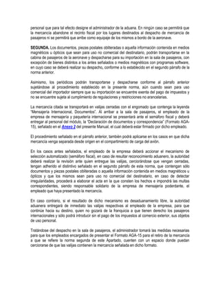 personal que para tal efecto designe el administrador de la aduana. En ningún caso se permitirá que
la mercancía abandone el recinto fiscal por los lugares destinados al despacho de mercancía de
pasajeros ni se permitirá que arribe como equipaje de los mismos a bordo de la aeronave.
SEGUNDA. Los documentos, piezas postales obliteradas o aquella información contenida en medios
magnéticos u ópticos que sean para uso no comercial del destinatario, podrán transportarse en la
cabina de pasajeros de la aeronave y despacharse para su importación en la sala de pasajeros, con
excepción de bienes distintos a los antes señalados o medios magnéticos con programas software,
en cuyo caso se deberá realizar su despacho, conforme a lo establecido en el segundo párrafo de la
norma anterior.
Asimismo, los periódicos podrán transportarse y despacharse conforme al párrafo anterior
sujetándose al procedimiento establecido en la presente norma, aún cuando sean para uso
comercial del importador siempre que su importación se encuentre exenta del pago de impuestos y
no se encuentre sujeta al cumplimiento de regulaciones y restricciones no arancelarias.
La mercancía citada se transportará en valijas cerradas con el engomado que contenga la leyenda
“Mensajería Internacional, Documentos”. Al arribar a la sala de pasajeros, el empleado de la
empresa de mensajería y paquetería internacional se presentará ante el semáforo fiscal y deberá
entregar al personal del módulo, la “Declaración de documentos y correspondencia” (Formato AGA15), señalado en el Anexo 2 del presente Manual, el cual deberá estar firmado por dicho empleado.
El procedimiento señalado en el párrafo anterior, también podrá aplicarse en los casos en que dicha
mercancía venga separada desde origen en el compartimiento de carga del avión.
En los casos antes señalados, el empleado de la empresa deberá accionar el mecanismo de
selección automatizado (semáforo fiscal), en caso de resultar reconocimiento aduanero, la autoridad
deberá realizar la revisión ante quien entregue las valijas, cerciorándose que vengan cerradas,
tengan adherido el distintivo señalado en el segundo párrafo de esta norma, que contengan sólo
documentos y piezas postales obliteradas o aquella información contenida en medios magnéticos u
ópticos y que los mismos sean para uso no comercial del destinatario, en caso de detectar
irregularidades, procederá a elaborar el acta en la que consten los hechos e impondrá las multas
correspondientes, siendo responsable solidario de la empresa de mensajería poderdante, el
empleado que haya presentado la mercancía.
En caso contrario, si el resultado de dicho mecanismo es desaduanamiento libre, la autoridad
aduanera entregará de inmediato las valijas respectivas al empleado de la empresa, para que
continúe hacia su destino, quien no gozará de la franquicia a que tienen derecho los pasajeros
internacionales y sólo podrá introducir sin el pago de los impuestos al comercio exterior, sus objetos
de uso personal.
Tratándose del despacho en la sala de pasajeros, el administrador tomará las medidas necesarias
para que los empleados encargados de presentar el Formato AGA-15 para el retiro de la mercancía
a que se refiere la norma segunda de este Apartado, cuenten con un espacio donde puedan
cerciorarse de que las valijas contienen la mercancía señalada en dicho formato.

 