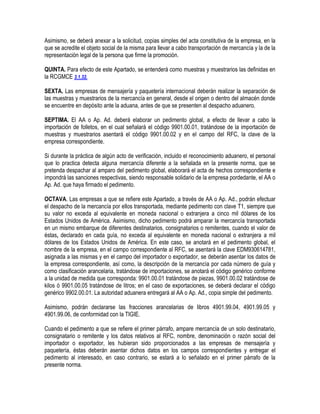 Asimismo, se deberá anexar a la solicitud, copias simples del acta constitutiva de la empresa, en la
que se acredite el objeto social de la misma para llevar a cabo transportación de mercancía y la de la
representación legal de la persona que firme la promoción.
QUINTA. Para efecto de este Apartado, se entenderá como muestras y muestrarios las definidas en
la RCGMCE 3.1.32.
SEXTA. Las empresas de mensajería y paquetería internacional deberán realizar la separación de
las muestras y muestrarios de la mercancía en general, desde el origen o dentro del almacén donde
se encuentre en depósito ante la aduana, antes de que se presenten al despacho aduanero.
SEPTIMA. El AA o Ap. Ad. deberá elaborar un pedimento global, a efecto de llevar a cabo la
importación de folletos, en el cual señalará el código 9901.00.01, tratándose de la importación de
muestras y muestrarios asentará el código 9901.00.02 y en el campo del RFC, la clave de la
empresa correspondiente.
Si durante la práctica de algún acto de verificación, incluido el reconocimiento aduanero, el personal
que lo practica detecta alguna mercancía diferente a la señalada en la presente norma, que se
pretenda despachar al amparo del pedimento global, elaborará el acta de hechos correspondiente e
impondrá las sanciones respectivas, siendo responsable solidario de la empresa pordedante, el AA o
Ap. Ad. que haya firmado el pedimento.
OCTAVA. Las empresas a que se refiere este Apartado, a través de AA o Ap. Ad., podrán efectuar
el despacho de la mercancía por ellos transportada, mediante pedimento con clave T1, siempre que
su valor no exceda al equivalente en moneda nacional o extranjera a cinco mil dólares de los
Estados Unidos de América. Asimismo, dicho pedimento podrá amparar la mercancía transportada
en un mismo embarque de diferentes destinatarios, consignatarios o remitentes, cuando el valor de
éstas, declarado en cada guía, no exceda al equivalente en moneda nacional o extranjera a mil
dólares de los Estados Unidos de América. En este caso, se anotará en el pedimento global, el
nombre de la empresa, en el campo correspondiente al RFC, se asentará la clave EDM930614781,
asignada a las mismas y en el campo del importador o exportador, se deberán asentar los datos de
la empresa correspondiente, así como, la descripción de la mercancía por cada número de guía y
como clasificación arancelaria, tratándose de importaciones, se anotará el código genérico conforme
a la unidad de medida que corresponda: 9901.00.01 tratándose de piezas, 9901.00.02 tratándose de
kilos ó 9901.00.05 tratándose de litros; en el caso de exportaciones, se deberá declarar el código
genérico 9902.00.01. La autoridad aduanera entregará al AA o Ap. Ad., copia simple del pedimento.
Asimismo, podrán declararse las fracciones arancelarias de libros 4901.99.04, 4901.99.05 y
4901.99.06, de conformidad con la TIGIE.
Cuando el pedimento a que se refiere el primer párrafo, ampare mercancía de un solo destinatario,
consignatario o remitente y los datos relativos al RFC, nombre, denominación o razón social del
importador o exportador, les hubieran sido proporcionados a las empresas de mensajería y
paquetería, éstas deberán asentar dichos datos en los campos correspondientes y entregar el
pedimento al interesado, en caso contrario, se estará a lo señalado en el primer párrafo de la
presente norma.

 