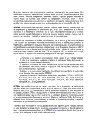 No podrán importarse bajo el procedimiento previsto en este Apartado, las mercancías de difícil
identificación que por su presentación en forma de polvos, líquidos o formas farmacéuticas, tales
como: pastillas, trociscos, comprimidos, granulados, tabletas, cápsulas, grageas, requieran de
análisis físicos y/o químicos para conocer su composición, naturaleza, origen y demás
características necesarias para determinar su clasificación arancelaria, independientemente de la
cantidad y del valor consignado; en este caso, se deberán utilizar los servicios de AA o Ap. Ad.
NOVENA. La importación de la mercancía realizada conforme a este Apartado, deberá cumplir con
las regulaciones y restricciones no arancelarias que, en su caso, correspondan a la fracción
arancelaria de la mercancía de conformidad con la TIGIE, independientemente de que se asiente el
código genérico, excepto tratándose de bienes de consumo personal usados o nuevos, que de
acuerdo a su naturaleza y cantidad, no puedan ser objeto de comercialización.
Tratándose del cumplimiento de NOM´s, de conformidad con el artículo 10, fracción IX del Anexo
2.4.1. “Acuerdo que identifica las fracciones arancelarias de la Tarifa de los Impuestos Generales de
Importación y Exportación en las que se clasificarán las mercancías sujetas al cumplimiento de las
normas oficiales mexicanas en el punto de entrada al país, y en el de su salida (Acuerdo de NOM‟s)”
del Acuerdo por el que la Secretaría de Economía emite las reglas y criterios de carácter general en
materia de comercio exterior, publicado en el DOF el 6 de julio de 2007, no será necesario cumplir
con las mismas en importaciones realizadas por empresas de mensajería, siempre que:
-

-

La mercancía no sea objeto de comercialización directa u objeto de una venta por catálogo;
El valor de la mercancía no exceda de mil dólares de los Estados Unidos de América o su
equivalente en moneda nacional o extranjera.
El importador no presente dos o más pedimentos de importación que amparen mercancía
de naturaleza o clase similar, dentro de un plazo de siete días naturales, contados a partir
de la fecha de la primera importación.
Se declare en el pedimento de importación, el identificador correspondiente de conformidad
con el Apéndice 8 del Anexo 22 de las RCGMCE, y
No se trate de mercancía clasificada en las fracciones arancelarias 2203.00.01, 4011.10.02,
4011.10.03, 4011.10.04, 4011.10.05, 4011.10.06, 4011.10.07, 4011.10.08, 4011.10.09,
4011.10.99, 4011.20.02, 4011.20.03, 4011.20.04, 4011.20.05, 8481.80.25, 9613.10.01,
9613.20.01, 9613.80.02 y 9613.80.99.

DECIMA. Las contribuciones que se causen con motivo de la importación, se determinarán
aplicando la tasa que corresponda de acuerdo al tipo de mercancía y origen de la misma, como se
señala en la RCGMCE 3.7.4., siempre que su valor de la mercancía no exceda de cinco mil dólares de
los Estados Unidos de América o su equivalente en moneda o monedas de que se trate. En caso de
que el pedimento global a que se refiere esta norma, se utilice para despachar mercancía cuyo valor
en la aduana sea superior al equivalente a cinco mil dólares de los Estados Unidos de América, se
elaborará el acta de hechos correspondiente y se iniciará a la empresa de mensajería y paquetería
internacional, el procedimiento que corresponda.
Tratándose de la importación de cerveza, bebidas alcohólicas, cigarrillos, puros y tabacos labrados,
en lugar de aplicar las tasas globales señaladas para cualquier mercancía, se deberán aplicar las
tasas y cantidades que se especifiquen en la RCGMCE 3.7.4., dependiendo del país de origen y, en
su caso, de la graduación alcohólica de la bebida a importar.

 