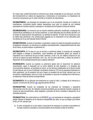 En ningún caso, podrá fraccionarse la mercancía que venga consignada en una sola guía, con fines
del incumplimiento en materia de regulaciones o restricciones no arancelarias o la importación de
mercancía de personas que no estén inscritas en el padrón de importadores.
DECIMAPRIMERA. Las empresas de mensajería que no se encuentren inscritas en el padrón de
importadores, únicamente podrán realizar operaciones cuyo valor no exceda de una cantidad
equivalente en moneda nacional o extranjera a mil dólares de los Estados Unidos de América.
DECIMASEGUNDA. La mercancía que se importe mediante pedimento simplificado, empleando las
características señaladas en las normas anteriores, no será deducible para los efectos del ISR y en
el campo de observaciones del pedimento, se asentará la leyenda: “El valor de la mercancía a que
se refiere este pedimento y las contribuciones pagadas por su importación no son deducibles para
los efectos de la Ley del Impuesto Sobre la Renta”.
DECIMATERCERA. Cuando el importador o exportador cumpla con todos los requisitos previstos en
la legislación aduanera y la mercancía se clasifique arancelariamente, independientemente del valor
de la misma, se podrá realizar un pedimento A1.
DECIMACUARTA. En el caso en que se formule un pedimento global, la empresa de mensajería
está obligada a entregar al destinatario, copia fotostática del pedimento global que ampara la
importación de la mercancía de que se trate, asimismo, el AA o Ap. Ad. deberá conservar en sus
archivos el original (la copia destinada a AA o Ap. Ad.) de dicho pedimento, a efecto de ponerlo a
disposición de la autoridad aduanera para cualquier aclaración.
DECIMAQUINTA. Cuando se presente un pedimento global ante el mecanismo de selección
automatizado, según lo dispuesto por la norma séptima de este Apartado y el resultado sea
reconocimiento aduanero, se practicará el mismo, en los términos establecidos en la Quinta Unidad
de este Manual, por lo que el verificador únicamente revisará el 10% de los paquetes amparados en
dicho pedimento, con la excepción de que el lapso no excederá de dos horas, siempre que no se
encuentren irregularidades, caso en el cual, se procederá a reconocer la totalidad de la mercancía y
se elaborará el acta de hechos correspondiente.
DECIMASEXTA. No se aplicarán las limitaciones en cuanto al valor y unidades de la mercancía a
exportar, en términos del artículo 193, segundo párrafo del RLA.
DECIMASEPTIMA. Cuando los empleados de las empresas de mensajería y paquetería
internacional o los AA o Ap. Ad. detecten mercancía prohibida que se pretenda importar o exportar al
amparo de este procedimiento, están obligados a ponerlas de forma inmediata a disposición de la
autoridad aduanera.
DECIMAOCTAVA. De conformidad con la RCGMCE 3.7.3., las empresas de mensajería y paquetería
podrán efectuar el despacho de la mercancía transportada por ellas, sin que se tengan que enterar
el IGI y el IVA, siempre que:
a) El valor consignado en la guía aérea o documento de embarque no exceda al equivalente en
moneda nacional o extranjera a cincuenta dólares de los Estados Unidos de América;

 