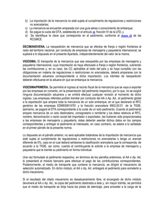 b) La importación de la mercancía no esté sujeta al cumplimiento de regulaciones y restricciones
no arancelarias;
c) La mercancía se encuentre amparada con una guía aérea o conocimiento de embarque;
d) Se pague la cuota del DTA, establecida en el artículo 49, fracción IV de la LFD, y
e) Se identifique la clave que corresponda en el pedimento, conforme al Anexo 22 de las
RCGMCE.
DECIMANOVENA. La reexpedición de mercancía que se efectúe de franja o región fronteriza al
resto del territorio nacional, por conducto de empresas de mensajería y paquetería internacional, se
sujetará a lo dispuesto en el presente Apartado, independientemente del valor de la misma.
VIGESIMA. El transporte de la mercancía que sea reexpedida por las empresas de mensajería y
paquetería internacional, cuya importación se haya efectuado a franja o región fronteriza, cubriendo
las contribuciones y, en su caso, las CC aplicables al resto del país y se haya cumplido con las
obligaciones en materia de regulaciones o restricciones no arancelarias, deberá ampararse con la
documentación aduanera correspondiente a dicha importación. Los trámites de reexpedición
deberán efectuarse en la aduana en que se embarque la mercancía.
VIGESIMAPRIMERA. Se permitirá el ingreso al recinto fiscal de la mercancía que se vaya a exportar
por las empresas en comento, sin la presentación del pedimento respectivo, por lo que, no se exigirá
ninguna documentación aduanera y se omitirá efectuar cualquier revisión al momento de dicho
ingreso. Las empresas referidas podrán tramitar por conducto del AA o Ap. Ad., el pedimento global
a la exportación que ampare toda la mercancía de un solo embarque, en el que declarará el RFC
genérico de las empresas EDM930614781 y la fracción arancelaria 9902.00.01 de la TIGIE,
asimismo, se pagará el DTA correspondiente a la cuota de un solo pedimento. Cuando el pedimento
ampare mercancía de un solo destinatario, consignatario o remitente y los datos relativos al RFC,
nombre, denominación o razón social del importador o exportador, les hubieran sido proporcionados
a las empresas de mensajería y paquetería, éstas deberán asentar dichos datos en los campos
correspondientes y entregar el pedimento al interesado, en caso contrario, se estará a lo señalado
en el primer párrafo de la presente norma.
Lo dispuesto en el párrafo anterior, no será aplicable tratándose de la importación de mercancía que
esté sujeta al cumplimiento de regulaciones o restricciones no arancelarias o tenga un arancel
diferente de 0%, caso en el cual deberá señalarse la clasificación arancelaria que le corresponda, de
acuerdo a la TIGIE, así como, cuando el contribuyente le solicite a la empresa de mensajería y
paquetería que le tramite su pedimento en forma individual.
Una vez formulado el pedimento respectivo, en términos de los párrafos anteriores, el AA o Ap. Ad.
lo presentará al módulo bancario para efectuar el pago de las contribuciones correspondientes.
Posteriormente, el medio de transporte que contiene la mercancía, se dirigirá al mecanismo de
selección automatizado. En dicho módulo, el AA o Ap. Ad. entregará el pedimento para someterlo a
dicho mecanismo.
Si el resultado del citado mecanismo es desaduanamiento libre, el encargado de dicho módulo
devolverá al AA o Ap. Ad., la copia del pedimento destinada a éste y, sin mayor trámite, se permitirá
que el medio de transporte se dirija hacia las pistas de aterrizaje, para proceder a la carga de la

 