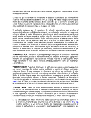 mercancía en la aeronave. En caso de aduanas fronterizas, se permitirá inmediatamente la salida
del medio de transporte.
En caso de que el resultado del mecanismo de selección automatizado sea reconocimiento
aduanero; tratándose de aduanas de tráfico aéreo, el AA o Ap. Ad. deberá entregar al encargado del
módulo del mecanismo referido, la relación de los pedimentos que se sometieron al mismo, quien
omitirá efectuar manualmente registro alguno de dichos pedimentos, sin embargo, deberá integrar
dicha relación a la libreta de control que se lleva para este efecto.
El verificador designado por el mecanismo de selección automatizado para practicar el
reconocimiento aduanero, recibirá directamente y sin intermediarios los pedimentos con sus anexos,
así como, la libreta de control del módulo de selección con la relación de pedimentos referida en el
párrafo anterior, en la que acusará de recibido éstos. En este mismo sentido, dicho verificador
omitirá efectuar manualmente el registro de los pedimentos que se le hayan entregado, en las
libretas de control que se llevan para este efecto en el área de reconocimiento, por lo que
inmediatamente que los reciba, practicará el reconocimiento correspondiente de una forma ágil y
expedita. El personal de la aduana que se encuentre ubicado en la garita de salida del recinto fiscal
para pistas de aterrizaje, omitirá realizar revisión alguna a la mercancía que sale del recinto y se
abstendrá de abrir el medio de transporte que las contenga, cerciorándose exclusivamente de que
éstos abandonan el recinto fiscal con la mercancía y la documentación aduanera correspondiente.
VIGESIMASEGUNDA. La autoridad aduanera podrá negar el despacho de la mercancía mediante el
presente procedimiento, cuando de manera reincidente, las empresas de mensajería y paquetería
incumplan con las disposiciones previstas en este Apartado. Para ello, la citada autoridad deberá
otorgar previamente, un plazo a dichas empresas, a fin de que aclaren los hechos que dieron origen
a la reincidencia.
VIGESIMATERCERA. Para efecto del artículo 9 de la LA, las empresas de mensajería y paquetería
que internen o extraigan del territorio nacional cantidades en efectivo, en cheques nacionales o
extranjeros, órdenes de pago o cualquier otro documento por cobrar o una combinación de ellos,
superiores al equivalente en la moneda o monedas de que se trate a diez mil dólares de los Estados
Unidos de América, deberán anexar al documento aduanero correspondiente por cada operación, la
declaración correspondiente utilizando el formato denominado “Declaración de Internación o
Extracción de cantidades en efectivo o documentos por cobrar”, que forma parte del Apartado A del
Anexo 1 de la RCGMCE, acompañando copia de la documentación en la que conste la declaración
de dichas cantidades de efectivo o documentos por cobrar por parte del solicitante del servicio.
VIGESIMACUARTA. Cuando con motivo del reconocimiento aduanero se detecte que al entrar o
salir del país, se omitió declarar ante la autoridad aduanera cantidades en efectivo, en cheques
nacionales o extranjeros, órdenes de pago o cualquier otro documento por cobrar o una combinación
de ellos, superiores al equivalente en moneda o monedas de que se trate a diez mil dólares de los
Estados Unidos de América, pero inferiores a treinta mil dólares, se deberá efectuar lo siguiente:
I.

La autoridad aduanera deberá determinar el crédito fiscal derivado de la multa por la omisión de
la declaración, levantando acta circunstanciada, en los términos de los artículos 46 y 152,
penúltimo párrafo de la LA, en la que describa las irregularidades detectadas durante el
ejercicio de las facultades de comprobación y los artículos de la LA y otras disposiciones que

 