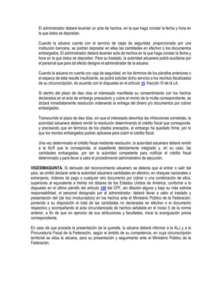 El administrador deberá levantar un acta de hechos, en la que haga constar la fecha y hora en
la que éstos se depositan.
Cuando la aduana cuente con el servicio de cajas de seguridad, proporcionado por una
institución bancaria, se podrán depositar en ellas las cantidades en efectivo o los documentos
embargados. El administrador deberá levantar acta de hechos en la que haga constar la fecha y
hora en la que éstos se depositan. Para su traslado, la autoridad aduanera podrá auxiliarse por
el personal que para tal efecto designe el administrador de la aduana.
Cuando la aduana no cuente con caja de seguridad, en los términos de los párrafos anteriores o
el espacio de ésta resulte insuficiente, se podrá solicitar dicho servicio a los recintos fiscalizados
de su circunscripción, de acuerdo con lo dispuesto en el artículo 15, fracción VI de la LA.
Si dentro del plazo de diez días el interesado manifiesta su consentimiento con los hechos
declarados en el acta de embargo precautorio y cubre el monto de la multa correspondiente, se
dictará inmediatamente resolución ordenando la entrega del dinero y/o documentos por cobrar
embargados.
Transcurrido el plazo de diez días, sin que el interesado desvirtúe las infracciones cometidas, la
autoridad aduanera deberá remitir la resolución determinando el crédito fiscal que corresponda
y precisando que en términos de los citados preceptos, el embargo ha quedado firme, por lo
que los montos embargados podrán aplicarse para cubrir el crédito fiscal.
Una vez determinado el crédito fiscal mediante resolución, la autoridad aduanera deberá remitir
a la ALR que le corresponda, el expediente debidamente integrado y, en su caso, las
cantidades embargadas, por ser la autoridad competente para notificar el crédito fiscal
determinado y para llevar a cabo el procedimiento administrativo de ejecución.
VIGESIMAQUINTA. Si derivado del reconocimiento aduanero se detecta que al entrar o salir del
país, se omitió declarar ante la autoridad aduanera cantidades en efectivo, en cheques nacionales o
extranjeros, órdenes de pago o cualquier otro documento por cobrar o una combinación de ellos,
superiores al equivalente a treinta mil dólares de los Estados Unidos de América, conforme a lo
dispuesto en el último párrafo del artículo 105 del CFF, sin dilación alguna y bajo su más estricta
responsabilidad, el personal designado por el administrador, deberá llevar a cabo el traslado y
presentación del (de los) involucrado(s) en los hechos ante el Ministerio Público de la Federación,
poniendo a su disposición el total de las cantidades no declaradas en efectivo o el documento
respectivo y acompañando el acta circunstanciada de hechos señalada en el inciso I) de la norma
anterior, a fin de que en ejercicio de sus atribuciones y facultades, inicie la averiguación previa
correspondiente.
En caso de que proceda la presentación de la querella, la aduana deberá informar a la ALJ y a la
Procuraduría Fiscal de la Federación, según el ámbito de su competencia, en cuya circunscripción
territorial se sitúa la aduana, para su presentación y seguimiento ante el Ministerio Público de la
Federación.

 
