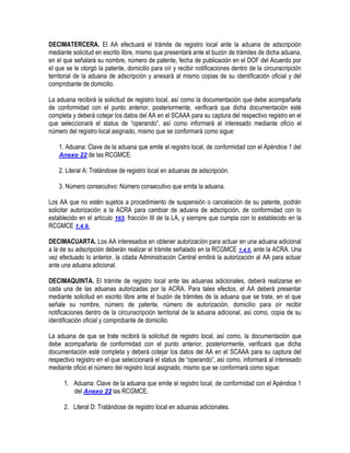 DECIMATERCERA. El AA efectuará el trámite de registro local ante la aduana de adscripción
mediante solicitud en escrito libre, mismo que presentará ante el buzón de trámites de dicha aduana,
en el que señalará su nombre, número de patente, fecha de publicación en el DOF del Acuerdo por
el que se le otorgó la patente, domicilio para oír y recibir notificaciones dentro de la circunscripción
territorial de la aduana de adscripción y anexará al mismo copias de su identificación oficial y del
comprobante de domicilio.
La aduana recibirá la solicitud de registro local, así como la documentación que debe acompañarla
de conformidad con el punto anterior, posteriormente, verificará que dicha documentación esté
completa y deberá cotejar los datos del AA en el SCAAA para su captura del respectivo registro en el
que seleccionará el status de “operando”, así como informará al interesado mediante oficio el
número del registro local asignado, mismo que se conformará como sigue:
1. Aduana: Clave de la aduana que emite el registro local, de conformidad con el Apéndice 1 del
Anexo 22 de las RCGMCE.
2. Literal A: Tratándose de registro local en aduanas de adscripción.
3. Número consecutivo: Número consecutivo que emita la aduana.
Los AA que no estén sujetos a procedimiento de suspensión o cancelación de su patente, podrán
solicitar autorización a la ACRA para cambiar de aduana de adscripción, de conformidad con lo
establecido en el artículo 163, fracción III de la LA, y siempre que cumpla con lo establecido en la
RCGMCE 1.4.9.
DECIMACUARTA. Los AA interesados en obtener autorización para actuar en una aduana adicional
a la de su adscripción deberán realizar el trámite señalado en la RCGMCE 1.4.5. ante la ACRA. Una
vez efectuado lo anterior, la citada Administración Central emitirá la autorización al AA para actuar
ante una aduana adicional.
DECIMAQUINTA. El trámite de registro local ante las aduanas adicionales, deberá realizarse en
cada una de las aduanas autorizadas por la ACRA. Para tales efectos, el AA deberá presentar
mediante solicitud en escrito libre ante el buzón de trámites de la aduana que se trate, en el que
señale su nombre, número de patente, número de autorización, domicilio para oír recibir
notificaciones dentro de la circunscripción territorial de la aduana adicional, así como, copia de su
identificación oficial y comprobante de domicilio.
La aduana de que se trate recibirá la solicitud de registro local, así como, la documentación que
debe acompañarla de conformidad con el punto anterior, posteriormente, verificará que dicha
documentación esté completa y deberá cotejar los datos del AA en el SCAAA para su captura del
respectivo registro en el que seleccionará el status de “operando”, así como, informará al interesado
mediante oficio el número del registro local asignado, mismo que se conformará como sigue:
1. Aduana: Clave de la aduana que emite el registro local, de conformidad con el Apéndice 1
del Anexo 22 las RCGMCE.
2. Literal D: Tratándose de registro local en aduanas adicionales.

 