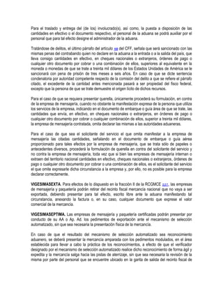 Para el traslado y entrega del (de los) involucrado(s), así como, la puesta a disposición de las
cantidades en efectivo o el documento respectivo, el personal de la aduana se podrá auxiliar por el
personal que para tal efecto designe el administrador de la aduana.
Tratándose de delitos, el último párrafo del artículo 105 del CFF, señala que será sancionado con las
mismas penas del contrabando quien no declare en la aduana a la entrada o a la salida del país, que
lleva consigo cantidades en efectivo, en cheques nacionales o extranjeros, órdenes de pago o
cualquier otro documento por cobrar o una combinación de ellos, superiores al equivalente en la
moneda o monedas de que se trate a treinta mil dólares de los Estados Unidades de América se le
sancionará con pena de prisión de tres meses a seis años. En caso de que se dicte sentencia
condenatoria por autoridad competente respecto de la comisión del delito a que se refiere el párrafo
citado, el excedente de la cantidad antes mencionada pasará a ser propiedad del fisco federal,
excepto que la persona de que se trate demuestre el origen lícito de dichos recursos.
Para el caso de que se requiera presentar querella, únicamente procederá su formulación, en contra
de la empresa de mensajería, cuando no obstante la manifestación expresa de la persona que utiliza
los servicios de la empresa, indicando en el documento de embarque o guía área de que se trate, las
cantidades que envía, en efectivo, en cheques nacionales o extranjeros, en órdenes de pago o
cualquier otro documento por cobrar o cualquier combinación de ellos, superior a treinta mil dólares,
la empresa de mensajería contratada, omita declarar las mismas a las autoridades aduaneras.
Para el caso de que sea el solicitante del servicio el que omita manifestar a la empresa de
mensajería las citadas cantidades, señalando en el documento de embarque o guía aérea
proporcionado para tales efectos por la empresa de mensajería, que se trata sólo de papeles o
antecedentes diversos, procederá la formulación de querella en contra del solicitante del servicio y
no contra la empresa de mensajería, toda vez que si bien las empresas de mensajería internan o
extraen del territorio nacional cantidades en efectivo, cheques nacionales o extranjeros, órdenes de
pago o cualquier otro documento por cobrar o una combinación de ellos, es el solicitante del servicio
el que omite expresarle dicha circunstancia a la empresa y, por ello, no es posible para la empresa
declarar correctamente.
VIGESIMASEXTA. Para efectos de lo dispuesto en la fracción II de la RCGMCE 2.2.7., las empresas
de mensajería y paquetería podrán retirar del recinto fiscal mercancía nacional que no vaya a ser
exportada, debiendo presentar para tal efecto, escrito libre ante la aduana manifestando tal
circunstancia, anexando la factura o, en su caso, cualquier documento que exprese el valor
comercial de la mercancía.
VIGESIMASEPTIMA. Las empresas de mensajería y paquetería certificadas podrán presentar por
conducto de su AA o Ap. Ad. los pedimentos de exportación ante el mecanismo de selección
automatizado, sin que sea necesaria la presentación física de la mercancía.
En caso de que el resultado del mecanismo de selección automatizado sea reconocimiento
aduanero, se deberá presentar la mercancía amparada con los pedimentos modulados, en el área
establecida para llevar a cabo la práctica de los reconocimientos, a efecto de que el verificador
designado por el mecanismo de selección automatizado realice dicho reconocimiento de forma ágil y
expedita y la mercancía salga hacia las pistas de aterrizaje, sin que sea necesaria la revisión de la
misma por parte del personal que se encuentre ubicado en la garita de salida del recinto fiscal de

 