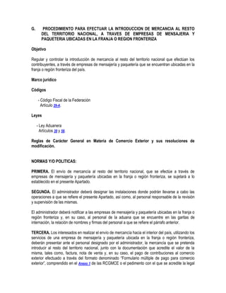 G.

PROCEDIMIENTO PARA EFECTUAR LA INTRODUCCION DE MERCANCIA AL RESTO
DEL TERRITORIO NACIONAL, A TRAVES DE EMPRESAS DE MENSAJERIA Y
PAQUETERIA UBICADAS EN LA FRANJA O REGION FRONTERIZA

Objetivo
Regular y controlar la introducción de mercancía al resto del territorio nacional que efectúan los
contribuyentes, a través de empresas de mensajería y paquetería que se encuentran ubicadas en la
franja o región fronteriza del país.
Marco jurídico
Códigos
- Código Fiscal de la Federación
Artículo 29-A.
Leyes
- Ley Aduanera
Artículos 39 y 58.
Reglas de Carácter General en Materia de Comercio Exterior y sus resoluciones de
modificación.
NORMAS Y/O POLITICAS:
PRIMERA. El envío de mercancía al resto del territorio nacional, que se efectúe a través de
empresas de mensajería y paquetería ubicadas en la franja o región fronteriza, se sujetará a lo
establecido en el presente Apartado.
SEGUNDA. El administrador deberá designar las instalaciones donde podrán llevarse a cabo las
operaciones a que se refiere el presente Apartado, así como, al personal responsable de la revisión
y supervisión de las mismas.
El administrador deberá notificar a las empresas de mensajería y paquetería ubicadas en la franja o
región fronteriza y, en su caso, al personal de la aduana que se encuentre en las garitas de
internación, la relación de nombres y firmas del personal a que se refiere el párrafo anterior.
TERCERA. Los interesados en realizar el envío de mercancía hacia el interior del país, utilizando los
servicios de una empresa de mensajería y paquetería ubicada en la franja o región fronteriza,
deberán presentar ante el personal designado por el administrador, la mercancía que se pretenda
introducir al resto del territorio nacional, junto con la documentación que acredite el valor de la
misma, tales como, factura, nota de venta y, en su caso, el pago de contribuciones al comercio
exterior efectuado a través del formato denominado “Formulario múltiple de pago para comercio
exterior”, comprendido en el Anexo 1 de las RCGMCE o el pedimento con el que se acredite la legal

 
