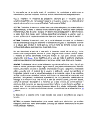 La mercancía que se encuentre sujeta al cumplimiento de regulaciones y restricciones no
arancelarias no podrá ser introducida al resto del territorio nacional mediante este procedimiento.
SEXTA. Tratándose de mercancía de procedencia extranjera que se encuentre sujeta al
cumplimiento de NOM´s, los interesados en realizar el envío, podrán acogerse a lo establecido en el
segundo párrafo de la norma novena del Apartado F de la presente Unidad.
SEPTIMA. Tratándose de mercancía nacional o nacionalizada que haya sido adquirida en la franja o
región fronteriza y la misma se pretenda enviar al interior del país, el interesado deberá comprobar
mediante factura, nota de venta o cualquier otro documento que la adquisición de dicha mercancía
se realizó dentro de la franja o región fronteriza, debiendo presentarlas ante la aduana y pagar, en
su caso, la diferencia de impuestos que determine el personal encargado de practicar la revisión.
OCTAVA. Tratándose de mercancía usada, de la cual el interesado no cuente con una factura o
nota de venta con la que se pueda determinar el valor de la misma y ésta se presente ante el módulo
de la aduana para efectuar el trámite para su envío al interior del territorio nacional, será un
verificador de la aduana, quien determine el valor de la misma.
Una vez determinado el valor de la mercancía, el interesado deberá efectuar el pago de las
contribuciones correspondientes, mediante el formato “Pago de contribuciones al comercio exterior”
o mediante el formato denominado “Formulario múltiple de pago para comercio exterior”,
comprendidos en el Anexo 1 de las RCGMCE o, en su caso, por medio de pedimento simplificado,
según corresponda conforme a lo establecido en las normas quinta y sexta del presente Apartado.
NOVENA. Tratándose de mercancía que hubiera sido importada en definitiva al interior del país y la
misma se hubiese quedado en la franja o región fronteriza, para posteriormente enviarla a diferentes
destinos, utilizando los servicios de las citadas empresas de mensajería y paquetería, el interesado
deberá presentar ante el personal de la aduana el pedimento original correspondiente al
transportista, mediante el cual se efectuó la importación de la mercancía, a efecto de que este último
verifique que la que será enviada al resto del territorio nacional corresponda a lo declarado en el
pedimento. Dicho personal, al reverso de la primera hoja del citado pedimento, deberá asentar el
descargo de la mercancía que será enviada al resto del territorio nacional, para estos efectos,
asentará la cantidad y descripción de la mercancía que se está enviando, así como la cantidad y
descripción de la mercancía que sigue permaneciendo en la franja o región fronteriza y señalará su
nombre, firma y fecha en que se realiza el descargo. Además de lo anterior, los interesados deberán
enviar la mercancía a su destino con la factura que reúna los requisitos a que se refiere el artículo 29A del CFF.
Lo dispuesto en la presente norma no será aplicable para casos de consolidación de carga vía
terrestre.
DECIMA. Las empresas deberán verificar que el paquete cuente con la autorización a que se refiere
el segundo párrafo de la norma tercera de este Apartado y que el sellado del mismo no se encuentre
violado, alterado o modificado.

 