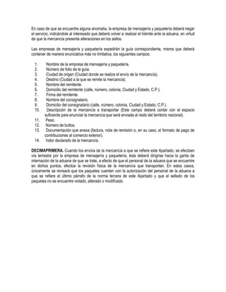 En caso de que se encuentre alguna anomalía, la empresa de mensajería y paquetería deberá negar
el servicio, indicándole al interesado que deberá volver a realizar el trámite ante la aduana, en virtud
de que la mercancía presenta alteraciones en los sellos.
Las empresas de mensajería y paquetería expedirán la guía correspondiente, misma que deberá
contener de manera enunciativa más no limitativa, los siguientes campos:
1.
2.
3.
4.
5.
6.
7.
8.
9.
10.
11.
12.
13.
14.

Nombre de la empresa de mensajería y paquetería.
Número de folio de la guía.
Ciudad de origen (Ciudad donde se realiza el envío de la mercancía).
Destino (Ciudad a la que se remite la mercancía).
Nombre del remitente.
Domicilio del remitente (calle, número, colonia, Ciudad y Estado, C.P.).
Firma del remitente.
Nombre del consignatario.
Domicilio del consignatario (calle, número, colonia, Ciudad y Estado, C.P.).
Descripción de la mercancía a transportar (Este campo deberá contar con el espacio
suficiente para enunciar la mercancía que será enviada al resto del territorio nacional).
Peso.
Número de bultos.
Documentación que anexa (factura, nota de remisión o, en su caso, el formato de pago de
contribuciones al comercio exterior).
Valor declarado de la mercancía.

DECIMAPRIMERA. Cuando los envíos de la mercancía a que se refiere este Apartado, se efectúen
vía terrestre por la empresa de mensajería y paquetería, ésta deberá dirigirse hacia la garita de
internación de la aduana de que se trate, a efecto de que el personal de la aduana que se encuentre
en dichos puntos, efectúe la revisión física de la mercancía que transportan. En estos casos,
únicamente se revisará que los paquetes cuenten con la autorización del personal de la aduana a
que se refiere el último párrafo de la norma tercera de este Apartado y que el sellado de los
paquetes no se encuentre violado, alterado o modificado.

 