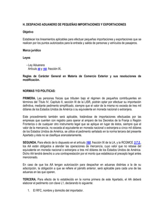 H. DESPACHO ADUANERO DE PEQUEÑAS IMPORTACIONES Y EXPORTACIONES
Objetivo
Establecer los lineamientos aplicables para efectuar pequeñas importaciones y exportaciones que se
realicen por los puntos autorizados para la entrada y salida de personas y vehículos de pasajeros.
Marco jurídico
Leyes
- Ley Aduanera
Artículo 88 y 160, fracción IX.
Reglas de Carácter General en Materia de Comercio Exterior y sus resoluciones de
modificación.
NORMAS Y/O POLITICAS:
PRIMERA. Las personas físicas que tributen bajo el régimen de pequeños contribuyentes en
términos del Título IV, Capítulo II, sección III de la LISR, podrán optar por efectuar su importación
definitiva, mediante pedimento simplificado, siempre que el valor de la misma no exceda de tres mil
dólares de los Estados Unidos de América o su equivalente en moneda nacional o extranjera.
Este procedimiento también será aplicable, tratándose de importaciones efectuadas por las
empresas que cuenten con registro para operar al amparo de los Decretos de la Franja o Región
Fronteriza o de cualquier otro instrumento legal que se aplique en lugar de éstos, siempre que el
valor de la mercancía, no exceda al equivalente en moneda nacional o extranjera a cinco mil dólares
de los Estados Unidos de América, se utilice el pedimento señalado en la norma tercera del presente
Apartado y ésta no se clasifique arancelariamente.
SEGUNDA. Para efecto de lo dispuesto en el artículo 160, fracción IX de la LA, y la RCGMCE 3.7.2.,
los AA están obligados a atender las operaciones de mercancía, cuyo valor que no rebase del
equivalente en moneda nacional o extranjera a tres mil dólares de los Estados Unidos de América.
Dicho AA tendrá derecho a una contraprestación por el monto que establezca el precepto legal antes
mencionado.
En caso de que los AA tengan autorización para despachar en aduanas distintas a la de su
adscripción, la obligación a que se refiere el párrafo anterior, será aplicable para cada una de las
aduanas en las que operen.
TERCERA. Para efecto de lo establecido en la norma primera de este Apartado, el AA deberá
elaborar el pedimento con clave L1, declarando lo siguiente:
1.

El RFC, nombre y domicilio del importador.

 