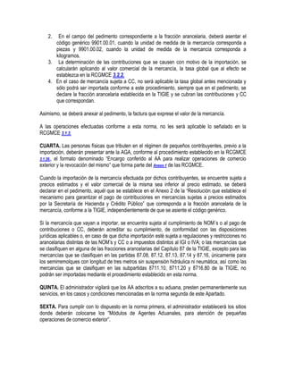 2.

En el campo del pedimento correspondiente a la fracción arancelaria, deberá asentar el
código genérico 9901.00.01, cuando la unidad de medida de la mercancía corresponda a
piezas y 9901.00.02, cuando la unidad de medida de la mercancía corresponda a
kilogramos.
3. La determinación de las contribuciones que se causen con motivo de la importación, se
calcularán aplicando al valor comercial de la mercancía, la tasa global que al efecto se
establezca en la RCGMCE 3.2.2.
4. En el caso de mercancía sujeta a CC, no será aplicable la tasa global antes mencionada y
sólo podrá ser importada conforme a este procedimiento, siempre que en el pedimento, se
declare la fracción arancelaria establecida en la TIGIE y se cubran las contribuciones y CC
que correspondan.
Asimismo, se deberá anexar al pedimento, la factura que exprese el valor de la mercancía.
A las operaciones efectuadas conforme a esta norma, no les será aplicable lo señalado en la
RCGMCE 3.1.3.
CUARTA. Las personas físicas que tributen en el régimen de pequeños contribuyentes, previo a la
importación, deberán presentar ante la AGA, conforme al procedimiento establecido en la RCGMCE
3.1.26., el formato denominado “Encargo conferido al AA para realizar operaciones de comercio
exterior y la revocación del mismo” que forma parte del Anexo 1 de las RCGMCE.
Cuando la importación de la mercancía efectuada por dichos contribuyentes, se encuentre sujeta a
precios estimados y el valor comercial de la misma sea inferior al precio estimado, se deberá
declarar en el pedimento, aquél que se establece en el Anexo 2 de la “Resolución que establece el
mecanismo para garantizar el pago de contribuciones en mercancías sujetas a precios estimados
por la Secretaría de Hacienda y Crédito Público” que corresponda a la fracción arancelaria de la
mercancía, conforme a la TIGIE, independientemente de que se asiente el código genérico.
Si la mercancía que vayan a importar, se encuentra sujeta al cumplimiento de NOM´s o al pago de
contribuciones o CC, deberán acreditar su cumplimiento, de conformidad con las disposiciones
jurídicas aplicables o, en caso de que dicha importación esté sujeta a regulaciones y restricciones no
arancelarias distintas de las NOM‟s y CC o a impuestos distintos al IGI o IVA; o las mercancías que
se clasifiquen en alguna de las fracciones arancelarias del Capítulo 87 de la TIGIE, excepto para las
mercancías que se clasifiquen en las partidas 87.08, 87.12, 87.13, 87.14 y 87.16, únicamente para
los semirremolques con longitud de tres metros sin suspensión hidráulica ni neumática, así como las
mercancías que se clasifiquen en las subpartidas 8711.10, 8711.20 y 8716.80 de la TIGIE, no
podrán ser importadas mediante el procedimiento establecido en esta norma.
QUINTA. El administrador vigilará que los AA adscritos a su aduana, presten permanentemente sus
servicios, en los casos y condiciones mencionadas en la norma segunda de este Apartado.
SEXTA. Para cumplir con lo dispuesto en la norma primera, el administrador establecerá los sitios
donde deberán colocarse los “Módulos de Agentes Aduanales, para atención de pequeñas
operaciones de comercio exterior”.

 