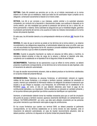 SEPTIMA. Cada AA prestará sus servicios por un día, en el módulo mencionado en la norma
anterior en el orden que se establezca, hasta que todos los AA autorizados hayan cumplido con la
obligación, comenzará nuevamente la rotación en el mismo orden.
OCTAVA. Los AA si así conviene a sus intereses, podrán solicitar a la autoridad aduanera
competente, por conducto de la Asociación o Asociaciones locales, que sustituya lo dispuesto en la
norma anterior, por otra modalidad que permita la prestación del servicio de uno o varios AA, en
forma permanente o rotatoria. Dicha autoridad se asegurará de que la modalidad elegida, garantice
la prestación permanente del servicio a los usuarios en todos los módulos mencionados en la norma
tercera del presente Apartado.
En este caso, los AA tendrán derecho a la contraprestación referida en el artículo 160, fracción IX de
la LA.
NOVENA. En caso de que el servicio se preste en los términos de la norma anterior y se observe
incumplimiento a las obligaciones respectivas, el administrador deberá dar aviso a la AGA, para que
una vez escuchados los argumentos de los AA, resuelva si procede establecer obligatoriamente, que
se preste el servicio a que se refiere el presente Apartado.
DECIMA. Cuando la pequeña importación se realice en aduanas de tráfico aéreo o marítimo, la
mercancía deberá enviarse al área de carga de la aduana y efectuar el depósito ante ésta,
cumpliendo con lo establecido en el Apartado B de la Segunda Unidad de este Manual.
DECIMAPRIMERA. Tratándose de las operaciones a que se refiere la norma anterior, se deberá
presentar el pedimento correspondiente, en los términos de la norma tercera de este Apartado, ante
el mecanismo de selección automatizado.
En caso de resultar reconocimiento aduanero, éste se deberá practicar en los términos establecidos
en la Quinta Unidad del presente Manual.
DECIMASEGUNDA. Tratándose de aduanas fronterizas, el administrador colocará en lugares
visibles de los cruces fronterizos, a la entrada a territorio nacional, cartelones de orientación al
usuario, mismos que contendrán la información relativa a la obligación de declarar la mercancía que
exceda a la que integra su equipaje y sus franquicias, de conformidad con lo establecido en la
RCGMCE 3.2.3., así como, al sitio en que deberán detenerse para hacer el pago de las
contribuciones aplicables a su importación. Dichos cartelones se colocarán en cantidad suficiente y
en los puntos idóneos para garantizar que dichos usuarios los identifiquen con oportunidad.
Asimismo, el administrador deberán tomar las medidas necesarias para que un carril de circulación
del puente de acceso a territorio nacional, aparezca claramente identificado con señalamientos que
indiquen “AUTODECLARACION”, así como, que éste será utilizado únicamente por las personas
que porten mercancía cuya internación está sujeta al pago de contribuciones.
En los cruces fronterizos que cuenten con terminal SAAI, se deberá presentar el pedimento
correspondiente, en los términos establecidos en la norma tercera de este Apartado, ante el
mecanismo de selección automatizado, en caso de resultar reconocimiento aduanero, éste se
deberá practicar, conforme a lo dispuesto en la Quinta Unidad del presente Manual.

 