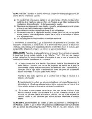 DECIMATERCERA. Tratándose de aduanas fronterizas, para efectuar este tipo de operaciones, las
aduanas deberán contar con lo siguiente:
a)

Un área destinada a los usuarios, a efecto de que estacionen sus vehículos, mientras realizan
los trámites de la importación a que se refiere este Apartado, la cual deberá localizarse en las
inmediaciones del cruce fronterizo y de fácil acceso para los usuarios.
Módulos de Agentes Aduanales. para atención a pequeñas operaciones de comercio exterior,
en el punto que el administrador designe para tal efecto.
Módulos bancarios en los que se efectúe el pago de las contribuciones.
Puntos de control donde se coloquen los semáforos fiscales, ubicados lo más cercano posible
al cruce fronterizo, a los que llegarán los usuarios que no utilicen el área referida en el inciso
a) de la presente norma.
Un área para practicar el reconocimiento aduanero a la mercancía.

b)
c)
d)
e)

El administrador, la asociación de AA y/o los organismos que representan a los usuarios o a las
asociaciones empresariales, se podrán reunir, a fin de determinar la mejor ubicación de dichas áreas
y módulos, adecuándolos y ajustándolos de acuerdo a las características físicas de la aduana, para
la disponibilidad del personal, del equipo y al volumen de operaciones tramitadas.
DECIMACUARTA. Tratándose de aduanas fronterizas, el conductor de un vehículo con capacidad
de carga hasta de una tonelada, incluidos el tipo “Suburban” “Van” y “Pick Up”, que ingrese a
territorio nacional por los puntos autorizados, al acercarse al lugar en que se encuentren los
cartelones de orientación, deberá sujetarse a lo siguiente:
a)

Si transporta mercancía en el vehículo, cuyo valor no exceda al de la franquicia a que
tienen derecho a importar cada uno de los ocupantes del vehículo sin el pago de
contribuciones, utilizará cualquier carril distinto del identificado como “Autodeclaración” y
continuará hasta el lugar donde se encuentren los puntos de control con los semáforos
fiscales mencionados en el inciso d) de la norma anterior.
Al arribar a dicho punto, esperará a que el semáforo fiscal le indique el resultado de la
selección automatizado.
En caso de que dicho resultado sea reconocimiento aduanero, el personal designado por el
administrador, le indicará que debe detenerse en el área a que se refiere el inciso e) de la
norma anterior, para que en dicho sitio se practique el reconocimiento.

b)

En los casos en que transporte mercancía con valor hasta de tres mil dólares de los
Estados Unidos de América o su equivalente en la moneda o monedas de que se trate,
adicional a la que tiene derecho a importar en franquicia cada uno de los ocupantes del
vehículo, utilizará el carril identificado para realizar pequeñas operaciones de comercio
exterior.

DECIMAQUINTA. Las importaciones que excedan la cuantía a que se refiere la norma segunda de
este Apartado o aquéllas en que se utilicen vehículos con capacidad de carga mayor a una tonelada,
salvo que se trate de vehículos tipo “Suburban”, “Van” y “Pick-Up”, no podrán realizarse en los

 