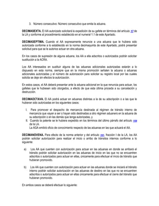 3. Número consecutivo: Número consecutivo que emita la aduana.
DECIMASEXTA. El AA autorizado solicitará la expedición de su gafete en términos del artículo 17 de
la LA y conforme al procedimiento establecido en el numeral 1.1 de este Apartado.
DECIMASEPTIMA. Cuando el AA expresamente renuncie a una aduana que le hubiera sido
autorizada conforme a lo establecido en la norma decimaquinta de este Apartado, podrá presentar
solicitud para que se le autorice actuar en otra aduana.
En los casos de supresión de alguna aduana, los AA a ella adscritos o autorizados podrán solicitar
sustitución a la ACRA.
Los AA interesados en sustituir alguna de las aduanas adicionales autorizadas estarán a lo
dispuesto en esta norma, siempre que en la misma promoción señalen la aduana o aduanas
adicionales autorizadas y el número de autorización para solicitar su registro local por las cuales
solicita se deje sin efectos la autorización.
En estos casos, el AA deberá presentar ante la aduana adicional en la que renuncia para actuar, los
gafetes que le hubiesen sido otorgados, a efecto de que esta última proceda a su cancelación y
destrucción.
DECIMAOCTAVA. El AA podrá actuar en aduanas distintas a la de su adscripción o a las que le
hubieran sido autorizadas en los siguientes casos:
I.

Para promover el despacho de mercancía destinada al régimen de tránsito interno de
mercancía que vayan a ser o hayan sido destinadas a otro régimen aduanero en la aduana de
su adscripción o en las demás que tenga autorizadas, y
II. Cuando la patente se le hubiera expedido en los términos del último párrafo del artículo 159
de la LA.
La AGA emitirá oficio de conocimiento respecto de las aduanas en las que actuará el AA.
DECIMANOVENA. Para efecto de la norma anterior y del artículo 161, fracción I de la LA, los AA
podrán solicitar autorización para realizar el inicio o arribo de tránsitos internos conforme a lo
siguiente:
a)

Los AA que cuenten con autorización para actuar en las aduanas en donde se arribará el
tránsito podrán solicitar autorización en las aduanas de inicio en las que no se encuentren
adscritos o autorizados para actuar en ellas, únicamente para efectuar el inicio de tránsito que
hubieran promovido.

b)

Los AA que cuenten con autorización para actuar en las aduanas donde se iniciará el tránsito
interno podrán solicitar autorización en las aduanas de destino en las que no se encuentren
adscritos o autorizados para actuar en ellas únicamente para efectuar el cierre del tránsito que
hubieran promovido.

En ambos casos se deberá efectuar lo siguiente:

 