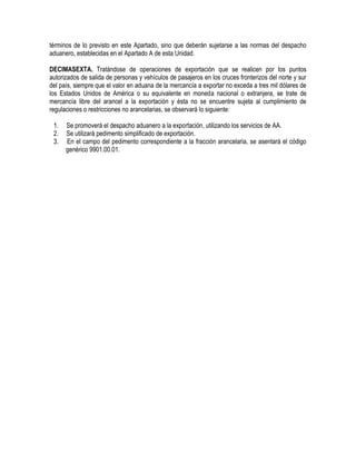 términos de lo previsto en este Apartado, sino que deberán sujetarse a las normas del despacho
aduanero, establecidas en el Apartado A de esta Unidad.
DECIMASEXTA. Tratándose de operaciones de exportación que se realicen por los puntos
autorizados de salida de personas y vehículos de pasajeros en los cruces fronterizos del norte y sur
del país, siempre que el valor en aduana de la mercancía a exportar no exceda a tres mil dólares de
los Estados Unidos de América o su equivalente en moneda nacional o extranjera, se trate de
mercancía libre del arancel a la exportación y ésta no se encuentre sujeta al cumplimiento de
regulaciones o restricciones no arancelarias, se observará lo siguiente:
1.
2.
3.

Se promoverá el despacho aduanero a la exportación, utilizando los servicios de AA.
Se utilizará pedimento simplificado de exportación.
En el campo del pedimento correspondiente a la fracción arancelaria, se asentará el código
genérico 9901.00.01.

 