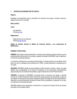 I.

DESPACHO ADUANERO POR VÍA POSTAL

Objetivo
Establecer el procedimiento para la importación de mercancía que ingrese a territorio nacional o
salga del mismo por la vía postal.
Marco jurídico
Leyes
- Ley Aduanera
Artículos 21 y 22.
Reglamentos
- Reglamento de la Ley Aduanera
Artículos 28, 29, 30 y 94.
Reglas de Carácter General en Materia de Comercio Exterior y sus resoluciones de
Modificación.
NORMAS Y/O POLITICAS:
PRIMERA. Será sujeta a este procedimiento, la mercancía que ingrese al territorio nacional o que se
pretenda extraer del mismo por la vía postal y quedarán confiadas al SEPOMEX, bajo la vigilancia y
el control de la autoridad aduanera.
La mercancía prohibida por los acuerdos internacionales en materia postal de los que México forma
parte, así como, la señalada como prohibida por la TIGIE, no podrá importarse ni exportarse por la
vía postal.
SEGUNDA. SEPOMEX recibirá las sacas postales de tráfico terrestre, marítimo y aéreo, las cuales
deberán venir acompañadas de las formas de despacho con los documentos correspondientes
proporcionados por las empresas transportistas, según el Manual de la Unión Postal Universal.
TERCERA. El personal de SEPOMEX concentrará toda la mercancía que ingrese a territorio
nacional, en la Oficina Postal de Cambio de la sección postal aduanera que corresponda, a efecto de
que registrar la información de las sacas mediante la lectura del código de barras correspondiente a
cada saca; con dicha información formulará el formato CN 46 y procederá a su apertura, en su caso,
en presencia de la autoridad aduanera.
SEPOMEX deberá enviar diariamente vía electrónica a la aduana los formatos CN 46 que hubiera
formulado el día inmediato anterior.

 