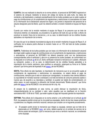 CUARTA. Una vez realizado lo descrito en la norma anterior, el personal de SEPOMEX registrará en
el sistema de cómputo mediante la lectura del código de barras de cada bulto, los datos del
remitente y del destinatario y realizará preclasificación de los bultos postales que no estén sujetos al
pago de contribuciones y/o al cumplimiento de regulaciones y restricciones no arancelarias con base
en la información de la declaración aduanal de origen y los pondrá a disposición del personal de la
aduana designado para tal efecto, quien los deberá someter a revisión mediante el equipo de Rayos
X.
Cuando con motivo de la revisión mediante el equipo de Rayos X se presuma que se trata de
mercancía distinta a la declarada, se procederá a la apertura del bulto de que se trate a efecto de
practicar la revisión física de la mercancía y, en su caso, la determinación de los créditos fiscales
aplicables a la importación de la misma.
En caso de que no se detecte inconsistencia alguna de la revisión mediante el equipo de Rayos X, el
verificador de la aduana podrá efectuar la revisión hasta en un 10% del total de bultos postales
presentados.
QUINTA. Tratándose de los bultos postales que con base a la información de la declaración aduanal
de origen estén sujetos al pago de contribuciones y/o al cumplimiento de regulaciones y restricciones
o arancelarias, el personal de SEPOMEX los deberá presentar junto con las declaraciones
correspondientes ante el verificador y abra en su presencia los bultos postales, de conformidad con
lo dispuesto en el artículo 21 de la LA. Dicho verificador revisará la mercancía en cuestión, efectuará
su cotización, avalúo y, en su caso, la determinación de los créditos fiscales aplicables a la
importación de la misma; asimismo, para certificar su actuación, estampará su firma en la “Boleta
aduanal” que forma parte del Apartado A del Anexo 1 de las RCGMCE.
SEXTA. Para efecto de este Apartado, la importación de mercancía que no se encuentre sujeta al
cumplimiento de regulaciones o restricciones no arancelarias, no estará afecta al pago de
contribuciones, siempre que el valor en aduana por consignatario, no exceda a tres cientos dólares o
su equivalente en moneda nacional o extranjera o se trate de bienes de consumo personal usados o
nuevos que, de acuerdo a su naturaleza y cantidad, no puedan ser objeto de comercialización, en
estos casos, no será necesario la utilización del formato denominado “Boleta aduanal”, que forma
parte del Anexo 1 de las RCGMCE o los servicios de AA o Ap. Ad.
Al amparo de lo establecido en esta norma, se podrá efectuar la importación de libros,
independientemente de su cantidad o valor, salvo aquellos que se clasifiquen en la fracción
arancelaria 4901.10.99 de la TIGIE, que estén sujetos al pago del impuesto general de importación.
SEPTIMA. Para efecto de lo dispuesto en la norma anterior y de conformidad con el artículo 94 del
RLA, los pasajeros podrán enviar por la vía postal sus equipajes, dentro de los tres meses anteriores
o posteriores a su llegada a territorio nacional, siempre que cumplan con el siguiente procedimiento:
a)

El pasajero podrá enviar la mercancía que integra su equipaje, siempre que se trate de la
relacionada en la RCGMCE 3.2.3., así como, deberá asentar en el contrato de servicio de la
oficina postal del extranjero, que la mercancía que envía a territorio nacional, es considerada
como equipaje.

 