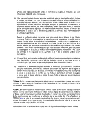 En este caso, el pasajero no podrá aplicar en el envío de su equipaje, la franquicia a que hace
referencia la RCGMCE antes mencionada.
b)

Una vez que el equipaje llegue a la sección postal de la aduana, el verificador deberá efectuar
la revisión respectiva y, en caso de detectar mercancía diferente a la considerada como
equipaje y cuyo valor exceda a tres cientos dólares de los Estados Unidos de América o su
equivalente en moneda nacional o extranjera, entregará al presentador de SEPOMEX, el
original de la boleta aduanal, así como, la segunda y tercera copia de la misma, a efecto de
que lo envíe junto con el equipaje, a la Administración Postal más cercana al domicilio del
destinatario, en caso de que no detecte irregularidades, se enviará a dicha Administración sin
la boleta correspondiente.
Cuando el verificador detecte mercancía cuyo valor exceda de mil dólares de los Estados
Unidos de América o su equivalente en moneda nacional o extranjera o aquélla que su
importación esté sujeta al cumplimiento de regulaciones y restricciones no arancelarias, lo
hará del conocimiento del jefe de la oficina de SEPOMEX, ubicada en la sección postal de la
aduana, a efecto que le notifique al destinatario que cuenta con un plazo de diez días hábiles,
contados a partir del día siguiente a aquél al que haya recibido la notificación, para que pase a
la sección postal de la aduana, a efectuar la importación respectiva mediante AA o Ap. Ad, en
los términos de lo dispuesto en los Apartados A o H de la presente Unidad, según
corresponda.

c)

Personal de la administración postal deberá notificar al pasajero que cuenta con un plazo de
diez días hábiles, contados a partir del día siguiente a aquél al que haya recibido la
notificación, para que pase a recoger su equipaje en el domicilio señalado al efecto.

d)

Personal de la administración postal solicitará al interesado, que acredite su calidad de
pasajero internacional, mediante su pasaporte con el sello de migración de la llegada a
territorio nacional o el del país de salida, el boleto del medio de transporte por el cual ingresó
al país o, en su caso, pase de abordar, una vez efectuado lo anterior, le entregará el equipaje
y, en su caso, la boleta aduanal, a efecto de que efectúe el pago de las contribuciones
correspondientes.

OCTAVA. En los casos en que el verificador detecte mercancía cuya importación esté restringida o
prohibida, la pondrá a disposición de la autoridad competente, en caso contrario, continuará con el
procedimiento correspondiente.
NOVENA. En la importación de mercancía cuyo valor no exceda de mil dólares o su equivalente en
moneda nacional o extranjera, el interesado deberá efectuar el pago de las contribuciones, mediante
la “Boleta aduanal”, misma que requisitará el verificador en original y tres tantos, asentando el monto
de las contribuciones, que resulten de la aplicación de la tasa global del 16% señalada en la
RCGMCE 3.7.1., al valor de la mercancía consignado en las facturas o en el comprobante de valor,
en caso de no existir factura o declaración, dicho verificador determinará el valor de la misma, así
como, declarará el código genérico 9901.00.06.
Estas importaciones no estarán sujetas al pago del DTA ni podrán deducirse para efectos fiscales.

 