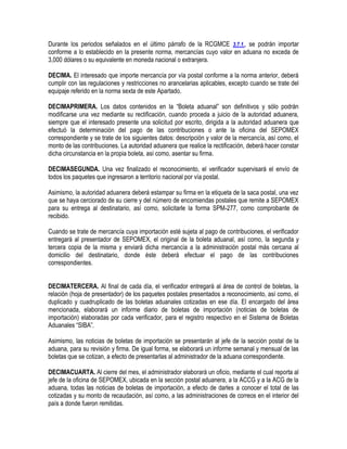Durante los periodos señalados en el último párrafo de la RCGMCE 3.7.1., se podrán importar
conforme a lo establecido en la presente norma, mercancías cuyo valor en aduana no exceda de
3,000 dólares o su equivalente en moneda nacional o extranjera.
DECIMA. El interesado que importe mercancía por vía postal conforme a la norma anterior, deberá
cumplir con las regulaciones y restricciones no arancelarias aplicables, excepto cuando se trate del
equipaje referido en la norma sexta de este Apartado.
DECIMAPRIMERA. Los datos contenidos en la “Boleta aduanal” son definitivos y sólo podrán
modificarse una vez mediante su rectificación, cuando proceda a juicio de la autoridad aduanera,
siempre que el interesado presente una solicitud por escrito, dirigida a la autoridad aduanera que
efectuó la determinación del pago de las contribuciones o ante la oficina del SEPOMEX
correspondiente y se trate de los siguientes datos: descripción y valor de la mercancía, así como, el
monto de las contribuciones. La autoridad aduanera que realice la rectificación, deberá hacer constar
dicha circunstancia en la propia boleta, así como, asentar su firma.
DECIMASEGUNDA. Una vez finalizado el reconocimiento, el verificador supervisará el envío de
todos los paquetes que ingresaron a territorio nacional por vía postal.
Asimismo, la autoridad aduanera deberá estampar su firma en la etiqueta de la saca postal, una vez
que se haya cerciorado de su cierre y del número de encomiendas postales que remite a SEPOMEX
para su entrega al destinatario, así como, solicitarle la forma SPM-277, como comprobante de
recibido.
Cuando se trate de mercancía cuya importación esté sujeta al pago de contribuciones, el verificador
entregará al presentador de SEPOMEX, el original de la boleta aduanal, así como, la segunda y
tercera copia de la misma y enviará dicha mercancía a la administración postal más cercana al
domicilio del destinatario, donde éste deberá efectuar el pago de las contribuciones
correspondientes.
DECIMATERCERA. Al final de cada día, el verificador entregará al área de control de boletas, la
relación (hoja de presentador) de los paquetes postales presentados a reconocimiento, así como, el
duplicado y cuadruplicado de las boletas aduanales cotizadas en ese día. El encargado del área
mencionada, elaborará un informe diario de boletas de importación (noticias de boletas de
importación) elaboradas por cada verificador, para el registro respectivo en el Sistema de Boletas
Aduanales “SIBA”.
Asimismo, las noticias de boletas de importación se presentarán al jefe de la sección postal de la
aduana, para su revisión y firma. De igual forma, se elaborará un informe semanal y mensual de las
boletas que se cotizan, a efecto de presentarlas al administrador de la aduana correspondiente.
DECIMACUARTA. Al cierre del mes, el administrador elaborará un oficio, mediante el cual reporta al
jefe de la oficina de SEPOMEX, ubicada en la sección postal aduanera, a la ACCG y a la ACG de la
aduana, todas las noticias de boletas de importación, a efecto de darles a conocer el total de las
cotizadas y su monto de recaudación, así como, a las administraciones de correos en el interior del
país a donde fueron remitidas.

 