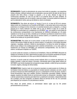 DECIMAQUINTA. Cuando la administración de correos local recibe los paquetes y sus respectivas
boletas cotizadas, notificará mediante aviso al destinatario, para que dentro del plazo de diez días se
presente ante dicha oficina a recoger su paquete y, en su caso, efectuar el pago de las
contribuciones aplicables. En caso de que éste no se presente dentro del plazo señalado, se
regresará dicho paquete junto con el original y copia de la boleta, a la sección postal de la aduana en
que fue elaborada la misma, para que se efectúe su retorno al extranjero.
DECIMASEXTA. Para efecto del artículo 21, fracción IV de la LA, el área de ICG de la aduana,
deberá recibir de la Subdirección de Finanzas de SEPOMEX, a más tardar dentro de los treinta días
posteriores a la entrega de dicha mercancía a la autoridad aduanera para su despacho, un cheque
personal de la misma institución de crédito ante la cual se efectúa el pago de la cuenta de
SEPOMEX de conformidad con lo establecido en la RCGMCE 1.6.2., que ampare el monto global de
las contribuciones correspondiente a las importaciones de mercancía efectuadas por vía postal,
captadas en el mes de que se trate y cotizadas por el verificador que efectuó la revisión de la misma,
así como, el formulario múltiple de pago para el comercio exterior y el cuadernillo que contiene el
detalle de las boletas por los gravámenes cubiertos.
DECIMASEPTIMA. Para efecto de la norma anterior, el área de ICG de la aduana procederá a la
revisión del formulario múltiple de pago de comercio exterior, al cuadernillo y a las boletas aduanales
originales y liquidadas, asimismo, remitirá la documentación a la oficina de control de boletas, a
efecto de que verifique si las contribuciones fueron cubiertas correctamente o, en su caso, pedir a la
Subdirección de Finanzas de SEPOMEX, las aclaraciones correspondientes. Una vez hecho lo
anterior, se efectuará el depósito a la TESOFE.
La sección postal de la aduana y la Gerencia de Contabilidad y Glosa de SEPOMEX efectuarán los
trabajos de conciliación de cifras, determinando los pagos que se encuentran pendientes de liquidar,
circunstancia que asentarán en el oficio que al efecto se elaborará en dicha sección.
Asimismo, la sección postal de la aduana enviará mediante oficio a su aduana de adscripción, las
boletas originales y copias del cheque y formulario, informándole sobre el pago global cubierto por
SEPOMEX y qué montos liquidados les corresponde al pago realizado, a efecto de que se proceda a
la revisión, registro y descargo de dichas boletas.
DECIMAOCTAVA. Cuando el valor de la mercancía importada vía postal exceda de mil dólares de
los Estados Unidos de América o su equivalente en moneda nacional o extranjera, así como, cuando
se trate de mercancía de difícil identificación que por su presentación en forma de polvos, líquidos o
formas farmacéuticas, tales como: pastillas, trociscos, comprimidos, granulados, tabletas, capsulas
grageas, requieran de análisis físicos y/o químicos para conocer su composición, naturaleza, origen
y demás características necesarias para determinar su clasificación arancelaria, independientemente
de la cantidad y del valor consignado, se deberán utilizar los servicios de AA o Ap. Ad. autorizado
para despachar por la aduana a la cual pertenece la sección.
Para efecto del párrafo anterior, el administrador deberá vigilar que los AA presten
permanentemente sus servicios.

 