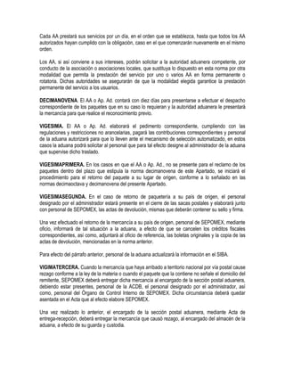 Cada AA prestará sus servicios por un día, en el orden que se establezca, hasta que todos los AA
autorizados hayan cumplido con la obligación, caso en el que comenzarán nuevamente en el mismo
orden.
Los AA, si así conviene a sus intereses, podrán solicitar a la autoridad aduanera competente, por
conducto de la asociación o asociaciones locales, que sustituya lo dispuesto en esta norma por otra
modalidad que permita la prestación del servicio por uno o varios AA en forma permanente o
rotatoria. Dichas autoridades se asegurarán de que la modalidad elegida garantice la prestación
permanente del servicio a los usuarios.
DECIMANOVENA. El AA o Ap. Ad. contará con diez días para presentarse a efectuar el despacho
correspondiente de los paquetes que en su caso lo requieran y la autoridad aduanera le presentará
la mercancía para que realice el reconocimiento previo.
VIGESIMA. El AA o Ap. Ad. elaborará el pedimento correspondiente, cumpliendo con las
regulaciones y restricciones no arancelarias, pagará las contribuciones correspondientes y personal
de la aduana autorizará para que lo lleven ante el mecanismo de selección automatizado, en estos
casos la aduana podrá solicitar al personal que para tal efecto designe al administrador de la aduana
que supervise dicho traslado.
VIGESIMAPRIMERA. En los casos en que el AA o Ap. Ad., no se presente para el reclamo de los
paquetes dentro del plazo que estipula la norma decimanovena de este Apartado, se iniciará el
procedimiento para el retorno del paquete a su lugar de origen, conforme a lo señalado en las
normas decimaoctava y decimanovena del presente Apartado.
VIGESIMASEGUNDA. En el caso de retorno de paquetería a su país de origen, el personal
designado por el administrador estará presente en el cierre de las sacas postales y elaborará junto
con personal de SEPOMEX, las actas de devolución, mismas que deberán contener su sello y firma.
Una vez efectuado el retorno de la mercancía a su país de origen, personal de SEPOMEX, mediante
oficio, informará de tal situación a la aduana, a efecto de que se cancelen los créditos fiscales
correspondientes, así como, adjuntará al oficio de referencia, las boletas originales y la copia de las
actas de devolución, mencionadas en la norma anterior.
Para efecto del párrafo anterior, personal de la aduana actualizará la información en el SIBA.
VIGIMATERCERA. Cuando la mercancía que haya arribado a territorio nacional por vía postal cause
rezago conforme a la ley de la materia o cuando el paquete que la contiene no señale el domicilio del
remitente, SEPOMEX deberá entregar dicha mercancía al encargado de la sección postal aduanera,
debiendo estar presentes, personal de la ACDB, el personal designado por el administrador, así
como, personal del Órgano de Control Interno de SEPOMEX. Dicha circunstancia deberá quedar
asentada en el Acta que al efecto elabore SEPOMEX.
Una vez realizado lo anterior, el encargado de la sección postal aduanera, mediante Acta de
entrega-recepción, deberá entregar la mercancía que causó rezago, al encargado del almacén de la
aduana, a efecto de su guarda y custodia.

 