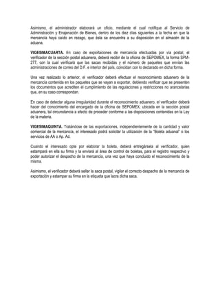 Asimismo, el administrador elaborará un oficio, mediante el cual notifique al Servicio de
Administración y Enajenación de Bienes, dentro de los diez días siguientes a la fecha en que la
mercancía haya caído en rezago, que ésta se encuentra a su disposición en el almacén de la
aduana.
VIGESIMACUARTA. En caso de exportaciones de mercancía efectuadas por vía postal, el
verificador de la sección postal aduanera, deberá recibir de la oficina de SEPOMEX, la forma SPM277, con la cual verificará que las sacas recibidas y el número de paquetes que envían las
administraciones de correo del D.F. e interior del país, coincidan con lo declarado en dicha forma.
Una vez realizado lo anterior, el verificador deberá efectuar el reconocimiento aduanero de la
mercancía contenida en los paquetes que se vayan a exportar, debiendo verificar que se presenten
los documentos que acrediten el cumplimiento de las regulaciones y restricciones no arancelarias
que, en su caso correspondan.
En caso de detectar alguna irregularidad durante el reconocimiento aduanero, el verificador deberá
hacer del conocimiento del encargado de la oficina de SEPOMEX, ubicada en la sección postal
aduanera, tal circunstancia a efecto de proceder conforme a las disposiciones contenidas en la Ley
de la materia.
VIGESIMAQUINTA. Tratándose de las exportaciones, independientemente de la cantidad y valor
comercial de la mercancía, el interesado podrá solicitar la utilización de la “Boleta aduanal” o los
servicios de AA o Ap. Ad.
Cuando el interesado opte por elaborar la boleta, deberá entregársela al verificador, quien
estampará en ella su firma y la enviará al área de control de boletas, para el registro respectivo y
poder autorizar el despacho de la mercancía, una vez que haya concluido el reconocimiento de la
misma.
Asimismo, el verificador deberá sellar la saca postal, vigilar el correcto despacho de la mercancía de
exportación y estampar su firma en la etiqueta que lacra dicha saca.

 