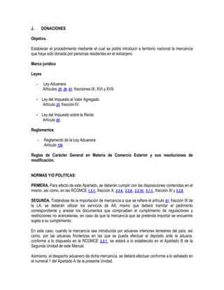 J.

DONACIONES

Objetivo.
Establecer el procedimiento mediante el cual se podrá introducir a territorio nacional la mercancía
que haya sido donada por personas residentes en el extranjero.
Marco jurídico
Leyes
-

Ley Aduanera
Artículos 35, 36, 61, fracciones IX, XVI y XVII.

- Ley del Impuesto al Valor Agregado
Artículo 25, fracción IV.
- Ley del Impuesto sobre la Renta
Artículo 95.
Reglamentos
-

Reglamento de la Ley Aduanera
Artículo 159.

Reglas de Carácter General en Materia de Comercio Exterior y sus resoluciones de
modificación.
NORMAS Y/O POLITICAS:
PRIMERA. Para efecto de este Apartado, se deberán cumplir con las disposiciones contenidas en el
mismo, así como, en las RCGMCE 1.3.1., fracción X, 3.3.4., 3.3.9., 3.3.10., 5.1.1., fracción XI y 5.2.8.
SEGUNDA. Tratándose de la importación de mercancía a que se refiere el artículo 61, fracción IX de
la LA, se deberán utilizar los servicios de AA, mismo que deberá tramitar el pedimento
correspondiente y anexar los documentos que comprueben el cumplimiento de regulaciones y
restricciones no arancelarias, en caso de que la mercancía que se pretenda importar se encuentre
sujeta a su cumplimiento.
En este caso, cuando la mercancía sea introducida por aduanas interiores terrestres del país, así
como, por las aduanas fronterizas en las que se pueda efectuar el depósito ante la aduana,
conforme a lo dispuesto en la RCGMCE 2.2.1., se estará a lo establecido en el Apartado B de la
Segunda Unidad de este Manual.
Asimismo, el despacho aduanero de dicha mercancía, se deberá efectuar conforme a lo señalado en
el numeral 1 del Apartado A de la presente Unidad.

 