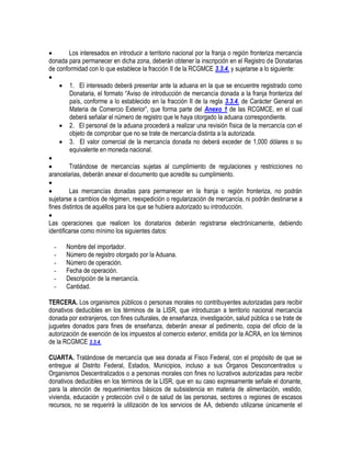 
Los interesados en introducir a territorio nacional por la franja o región fronteriza mercancía
donada para permanecer en dicha zona, deberán obtener la inscripción en el Registro de Donatarias
de conformidad con lo que establece la fracción II de la RCGMCE 3.3.4. y sujetarse a lo siguiente:

 1. El interesado deberá presentar ante la aduana en la que se encuentre registrado como
Donataria, el formato “Aviso de introducción de mercancía donada a la franja fronteriza del
país, conforme a lo establecido en la fracción II de la regla 3.3.4. de Carácter General en
Materia de Comercio Exterior”, que forma parte del Anexo 1 de las RCGMCE, en el cual
deberá señalar el número de registro que le haya otorgado la aduana correspondiente.
 2. El personal de la aduana procederá a realizar una revisión física de la mercancía con el
objeto de comprobar que no se trate de mercancía distinta a la autorizada.
 3. El valor comercial de la mercancía donada no deberá exceder de 1,000 dólares o su
equivalente en moneda nacional.


Tratándose de mercancías sujetas al cumplimiento de regulaciones y restricciones no
arancelarias, deberán anexar el documento que acredite su cumplimiento.


Las mercancías donadas para permanecer en la franja o región fronteriza, no podrán
sujetarse a cambios de régimen, reexpedición o regularización de mercancía, ni podrán destinarse a
fines distintos de aquéllos para los que se hubiera autorizado su introducción.

Las operaciones que realicen los donatarios deberán registrarse electrónicamente, debiendo
identificarse como mínimo los siguientes datos:
-

Nombre del importador.
Número de registro otorgado por la Aduana.
Número de operación.
Fecha de operación.
Descripción de la mercancía.
Cantidad.

TERCERA. Los organismos públicos o personas morales no contribuyentes autorizadas para recibir
donativos deducibles en los términos de la LISR, que introduzcan a territorio nacional mercancía
donada por extranjeros, con fines culturales, de enseñanza, investigación, salud pública o se trate de
juguetes donados para fines de enseñanza, deberán anexar al pedimento, copia del oficio de la
autorización de exención de los impuestos al comercio exterior, emitida por la ACRA, en los términos
de la RCGMCE 3.3.4.
CUARTA. Tratándose de mercancía que sea donada al Fisco Federal, con el propósito de que se
entregue al Distrito Federal, Estados, Municipios, incluso a sus Órganos Desconcentrados u
Organismos Descentralizados o a personas morales con fines no lucrativos autorizadas para recibir
donativos deducibles en los términos de la LISR, que en su caso expresamente señale el donante,
para la atención de requerimientos básicos de subsistencia en materia de alimentación, vestido,
vivienda, educación y protección civil o de salud de las personas, sectores o regiones de escasos
recursos, no se requerirá la utilización de los servicios de AA, debiendo utilizarse únicamente el

 