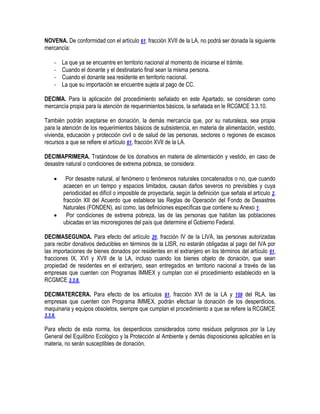 NOVENA. De conformidad con el artículo 61, fracción XVII de la LA, no podrá ser donada la siguiente
mercancía:
-

La que ya se encuentre en territorio nacional al momento de iniciarse el trámite.
Cuando el donante y el destinatario final sean la misma persona.
Cuando el donante sea residente en territorio nacional.
La que su importación se encuentre sujeta al pago de CC.

DECIMA. Para la aplicación del procedimiento señalado en este Apartado, se consideran como
mercancía propia para la atención de requerimientos básicos, la señalada en le RCGMCE 3.3.10.
También podrán aceptarse en donación, la demás mercancía que, por su naturaleza, sea propia
para la atención de los requerimientos básicos de subsistencia, en materia de alimentación, vestido,
vivienda, educación y protección civil o de salud de las personas, sectores o regiones de escasos
recursos a que se refiere el artículo 61, fracción XVII de la LA.
DECIMAPRIMERA. Tratándose de los donativos en materia de alimentación y vestido, en caso de
desastre natural o condiciones de extrema pobreza, se considera:




Por desastre natural, al fenómeno o fenómenos naturales concatenados o no, que cuando
acaecen en un tiempo y espacios limitados, causan daños severos no previsibles y cuya
periodicidad es difícil o imposible de proyectarla, según la definición que señala el artículo 2,
fracción XII del Acuerdo que establece las Reglas de Operación del Fondo de Desastres
Naturales (FONDEN), así como, las definiciones específicas que contiene su Anexo 1.
Por condiciones de extrema pobreza, las de las personas que habitan las poblaciones
ubicadas en las microregiones del país que determine el Gobierno Federal.

DECIMASEGUNDA. Para efecto del artículo 25, fracción IV de la LIVA, las personas autorizadas
para recibir donativos deducibles en términos de la LISR, no estarán obligadas al pago del IVA por
las importaciones de bienes donados por residentes en el extranjero en los términos del artículo 61,
fracciones IX, XVI y XVII de la LA, incluso cuando los bienes objeto de donación, que sean
propiedad de residentes en el extranjero, sean entregados en territorio nacional a través de las
empresas que cuenten con Programas IMMEX y cumplan con el procedimiento establecido en la
RCGMCE 3.3.8.
DECIMATERCERA. Para efecto de los artículos 61, fracción XVI de la LA y 159 del RLA, las
empresas que cuenten con Programa IMMEX, podrán efectuar la donación de los desperdicios,
maquinaria y equipos obsoletos, siempre que cumplan el procedimiento a que se refiere la RCGMCE
3.3.8.

Para efecto de esta norma, los desperdicios considerados como residuos peligrosos por la Ley
General del Equilibrio Ecológico y la Protección al Ambiente y demás disposiciones aplicables en la
materia, no serán susceptibles de donación.

 