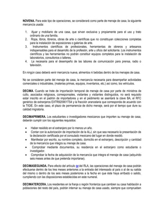 NOVENA. Para este tipo de operaciones, se considerará como parte de menaje de casa, la siguiente
mercancía usada:
1.

Ajuar y mobiliario de una casa, que sirvan exclusiva y propiamente para el uso y trato
ordinario de una familia.
2. Ropa, libros, libreros, obras de arte o científicas que no constituyan colecciones completas
para la instalación de exposiciones o galerías de arte.
3.
Instrumentos científicos de profesionales, herramientas de obreros y artesanos
indispensables para el desarrollo de la profesión, arte u oficio del solicitante. Los instrumentos
científicos y las herramientas no podrán constituir equipos completos para la instalación de
laboratorios, consultorios o talleres.
4. La necesaria para el desempeño de las labores de comunicación para prensa, radio o
televisión.
En ningún caso deberá venir mercancía nueva, alimentos ni bebidas dentro de los menajes de casa.
No se consideran parte del menaje de casa, la mercancía necesaria para desempeñar actividades
comerciales o industriales, (materias primas, equipos, inventarios, etc.) así como, los vehículos.
DECIMA. Cuando se trate de importación temporal de menaje de casa por parte de ministros de
culto, asociados religiosos, corresponsales, visitantes y visitantes distinguidos, no será requisito
estar inscrito en el padrón de importadores y en el pedimento se asentará la clave BA, el RFC
genérico de extranjeros EXTR920901TS4 y la fracción arancelaria que corresponda de acuerdo con
la TIGIE. En este caso, el plazo de permanencia de dicho menaje, será por el tiempo que dure su
calidad migratoria.
DECIMAPRIMERA. Los estudiantes o investigadores mexicanos que importen su menaje de casa,
deberán cumplir con los siguientes requisitos:






Haber residido en el extranjero por lo menos un año.
Contar con la autorización de importación de la ALJ, sin que sea necesario la presentación de
la declaración certificada por el consulado mexicano del lugar en donde residió.
Manifestar por escrito, su nombre completo, domicilio en el extranjero, descripción y cantidad
de la mercancía que integra su menaje de casa.
Comprobar mediante documentos, su residencia en el extranjero como estudiante o
investigador.
Comprobar la fecha de adquisición de la mercancía que integra el menaje de casa (adquirido
seis meses antes de que pretenda importarse).

DECIMASEGUNDA. Para efecto del artículo 94 del RLA, las operaciones del menaje de casa podrán
efectuarse dentro de los tres meses anteriores a la entrada del interesado al país o al de su salida
del mismo o dentro de los seis meses posteriores a la fecha en que éste haya arribado o salido,
cumpliendo con las disposiciones establecidas en este numeral.
DECIMATERCERA. Los residentes en la franja o región fronteriza que cambien su casa habitación a
poblaciones del resto del país, podrán internar su menaje de casa usado, siempre que comprueben

 