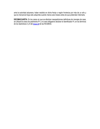 ante la autoridad aduanera, haber residido en dicha franja o región fronteriza por más de un año y
que la mercancía haya sido adquirida cuando menos seis meses antes de que pretendan internarla.
DECIMACUARTA. En los casos en que se efectúen reexpediciones definitivas de menajes de casa,
se utilizará la clave de pedimento P1 y no será obligatorio declarar el identificador FI, en los términos
de los Apéndices 2 y 8 del Anexo 22 de las RCGMCE.

 