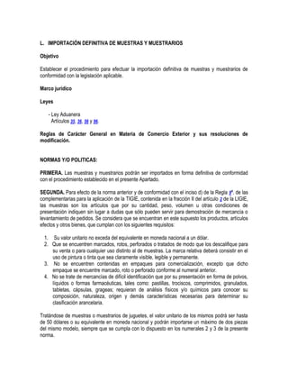 L. IMPORTACIÓN DEFINITIVA DE MUESTRAS Y MUESTRARIOS
Objetivo
Establecer el procedimiento para efectuar la importación definitiva de muestras y muestrarios de
conformidad con la legislación aplicable.
Marco jurídico
Leyes
- Ley Aduanera
Artículos 35, 36, 56 y 96.
Reglas de Carácter General en Materia de Comercio Exterior y sus resoluciones de
modificación.
NORMAS Y/O POLITICAS:
PRIMERA. Las muestras y muestrarios podrán ser importados en forma definitiva de conformidad
con el procedimiento establecido en el presente Apartado.
SEGUNDA. Para efecto de la norma anterior y de conformidad con el inciso d) de la Regla 9ª. de las
complementarias para la aplicación de la TIGIE, contenida en la fracción II del artículo 2 de la LIGIE,
las muestras son los artículos que por su cantidad, peso, volumen u otras condiciones de
presentación indiquen sin lugar a dudas que sólo pueden servir para demostración de mercancía o
levantamiento de pedidos. Se considera que se encuentran en este supuesto los productos, artículos
efectos y otros bienes, que cumplan con los siguientes requisitos:
1. Su valor unitario no exceda del equivalente en moneda nacional a un dólar.
2. Que se encuentren marcados, rotos, perforados o tratados de modo que los descalifique para
su venta o para cualquier uso distinto al de muestras. La marca relativa deberá consistir en el
uso de pintura o tinta que sea claramente visible, legible y permanente.
3. No se encuentren contenidas en empaques para comercialización, excepto que dicho
empaque se encuentre marcado, roto o perforado conforme al numeral anterior.
4. No se trate de mercancías de difícil identificación que por su presentación en forma de polvos,
líquidos o formas farmacéuticas, tales como: pastillas, trociscos, comprimidos, granulados,
tabletas, cápsulas, grageas; requieran de análisis físicos y/o químicos para conocer su
composición, naturaleza, origen y demás características necesarias para determinar su
clasificación arancelaria.
Tratándose de muestras o muestrarios de juguetes, el valor unitario de los mismos podrá ser hasta
de 50 dólares o su equivalente en moneda nacional y podrán importarse un máximo de dos piezas
del mismo modelo, siempre que se cumpla con lo dispuesto en los numerales 2 y 3 de la presente
norma.

 