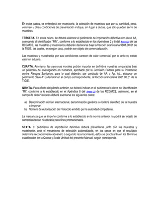 En estos casos, se entenderá por muestrario, la colección de muestras que por su cantidad, peso,
volumen u otras condiciones de presentación indique, sin lugar a dudas, que sólo pueden servir de
muestras.
TERCERA. En estos casos, se deberá elaborar el pedimento de importación definitiva con clave A1,
asentando el identificador “MM”, conforme a lo establecido en los Apéndices 2 y 8 del Anexo 22 de las
RCGMCE, las muestras y muestrarios deberán declararse bajo la fracción arancelaria 9801.00.01 de
la TIGIE, las cuales, en ningún caso, podrán ser objeto de comercialización.
Las muestras y muestrarios por sus condiciones carecen de valor comercial, por lo tanto no existe
valor en aduana.
CUARTA. Asimismo, las personas morales podrán importar en definitiva muestras amparadas bajo
un protocolo de investigación en humanos, aprobado por la Comisión Federal para la Protección
contra Riesgos Sanitarios, para lo cual deberán, por conducto de AA o Ap. Ad., elaborar un
pedimento clave A1 y declarar en el campo correspondiente, la fracción arancelaria 9801.00.01 de la
TIGIE.
QUINTA. Para efecto del párrafo anterior, se deberá indicar en el pedimento la clave del identificador
“MI”, conforme a lo establecido en el Apéndice 8 del Anexo 22 de las RCGMCE, asimismo, en el
campo de observaciones deberá asentarse los siguientes datos:
a) Denominación común internacional, denominación genérica o nombre científico de la muestra
a importar.
b) Número de Autorización de Protocolo emitido por la autoridad competente.
La mercancía que se importe conforme a lo establecido en la norma anterior no podrá ser objeto de
comercialización ni utilizada para fines promocionales.
SEXTA. El pedimento de importación definitiva deberá presentarse junto con las muestras y
muestrarios ante el mecanismo de selección automatizado, en los casos en que el resultado
determine reconocimiento aduanero o segundo reconocimiento, éstos se practicarán en los términos
establecidos en la Quinta y Sexta Unidad del presente Manual, según corresponda.

 