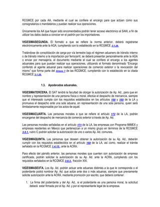 RCGMCE por cada AA, mediante el cual se confiere el encargo para que actúen como sus
consignatarios o mandatarios y puedan realizar sus operaciones.
Únicamente los AA que hayan sido encomendados podrán tener acceso electrónico al SAAI, a fin de
utilizar los datos dados a conocer en el padrón por los importadores.
VIGESIMASEGUNDA. El formato a que se refiere la norma anterior, deberá registrarse
electrónicamente ante la AGA, cumpliendo con lo establecido en la RCGMCE 3.1.26.
Tratándose de consolidación de carga por vía terrestre bajo el régimen aduanero de tránsito interno
o de tránsito interno a la importación por ferrocarril, se deberá presentar personalmente ante la AGA
o enviar por mensajería, el documento mediante el cual se confiere el encargo a los agentes
aduanales para que puedan realizar sus operaciones, utilizando el formato denominado “Encargo
conferido al agente aduanal para realizar operaciones de comercio exterior o la revocación del
mismo” que forma parte del Anexo 1 de las RCGMCE, cumpliendo con lo establecido en la citada
RCGMCE 3.1.26.
1.3. Apoderados aduanales.
VIGESIMATERCERA. El SAT tendrá la facultad de otorgar la autorización de Ap. Ad., para que en
nombre y representación de una persona física o moral, efectúe el despacho de mercancía, siempre
que el interesado cumpla con los requisitos establecidos en los artículos 168 y 169 de la LA y
promueva el despacho ante una sola aduana, en representación de una sola persona, quien será
ilimitadamente responsable por los actos de aquél.
VIGESIMACUARTA. Las personas morales a que se refiere el artículo 172 de la LA, podrán
encargarse del despacho de mercancía de comercio exterior a través de Ap. Ad.
Las personas morales señaladas en el artículo 171 de la LA, las empresas con Programa IMMEX y
empresas residentes en México que pertenezcan a un mismo grupo en términos de la RCGMCE
3.8.1. rubro C podrán solicitar la autorización de uno o varios Ap. Ad. comunes.
VIGESIMAQUINTA. Las personas que deseen obtener la autorización de su Ap. Ad., deberán
cumplir con los requisitos establecidos en el artículo 168 de la LA, así como, realizar el trámite
señalado en la RCGMCE 1.4.15., ante la ACRA.
Para efecto del párrafo anterior, las personas morales que cuenten con autorización de empresa
certificada, podrán solicitar la autorización de su Ap. Ad. ante la ACRA, cumpliendo con los
requisitos señalados en la RCGMCE 3.8.3., fracción XXI.
VIGESIMASEXTA. Los Ap. Ad. podrán actuar ante aduanas distintas a la que le corresponda o el
poderdante podrá nombrar Ap. Ad. que actúe ante dos o más aduanas, siempre que previamente
solicite autorización ante la ACRA, mediante promoción por escrito, que deberá contener:
1. La firma del poderdante y del Ap. Ad., si el poderdante es una persona moral, la solicitud
deberá estar firmada por el Ap. Ad. y por el representante legal de la empresa.

 