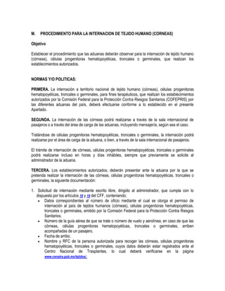 M.

PROCEDIMIENTO PARA LA INTERNACION DE TEJIDO HUMANO (CORNEAS)

Objetivo
Establecer el procedimiento que las aduanas deberán observar para la internación de tejido humano
(córneas), células progenitoras hematopoyéticas, troncales o germinales, que realizan los
establecimientos autorizados.
NORMAS Y/O POLITICAS:
PRIMERA. La internación a territorio nacional de tejido humano (córneas), células progenitoras
hematopoyéticas, troncales o germinales, para fines terapéuticos, que realizan los establecimientos
autorizados por la Comisión Federal para la Protección Contra Riesgos Sanitarios (COFEPRIS) por
las diferentes aduanas del país, deberá efectuarse conforme a lo establecido en el presente
Apartado.
SEGUNDA. La internación de las córneas podrá realizarse a través de la sala internacional de
pasajeros o a través del área de carga de las aduanas, incluyendo mensajería, según sea el caso.
Tratándose de células progenitoras hematopoyéticas, troncales o germinales, la internación podrá
realizarse por el área de carga de la aduana, o bien, a través de la sala internacional de pasajeros.
El trámite de internación de córneas, células progenitoras hematopoyéticas, troncales o germinales
podrá realizarse incluso en horas y días inhábiles, siempre que previamente se solicite al
administrador de la aduana.
TERCERA. Los establecimientos autorizados, deberán presentar ante la aduana por la que se
pretenda realizar la internación de las córneas, células progenitoras hematopoyéticas, troncales o
germinales, la siguiente documentación:
1. Solicitud de internación mediante escrito libre, dirigido al administrador, que cumpla con lo
dispuesto por los artículos 18 y 19 del CFF, conteniendo:
 Datos correspondientes al número de oficio mediante el cual se otorga el permiso de
internación al país de tejidos humanos (córneas), células progenitoras hematopoyéticas,
troncales o germinales, emitido por la Comisión Federal para la Protección Contra Riesgos
Sanitarios.
 Número de la guía aérea de que se trate o número de vuelo y aerolínea, en caso de que las
córneas, células progenitoras hematopoyéticas, troncales o germinales, arriben
acompañadas de un pasajero.
 Fecha de arribo.
 Nombre y RFC de la persona autorizada para recoger las córneas, células progenitoras
hematopoyéticas, troncales o germinales, cuyos datos deberán estar registrados ante el
Centro Nacional de Trasplantes, lo cual deberá verificarse en la página
www.cenatra.gob.mx/tejidos/.

 
