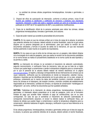 

La cantidad de córneas células progenitoras hematopoyéticas, troncales o germinales, a
internar.

2. Original del oficio de autorización de internación, conforme al artículo primero, inciso B del
Acuerdo que establece la clasificación y codificación de mercancía y productos cuya importación,
exportación, internación o salida está sujeta a regulación sanitaria por parte de la Secretaría de Salud ,

publicado en el DOF del 27 de septiembre de 2007 y sus posteriores modificaciones.
3. Copia de la identificación oficial de la persona autorizada para retirar las córneas, células
progenitoras hematopoyéticas, troncales o germinales, de la aduana.
4. Copia del poder notarial que acredite la personalidad del promovente.
CUARTA. En los casos en que las córneas arriben por el área de carga de la aduana, la persona
que pretenda retirarlas de la aduana, deberá solicitar al recinto fiscalizado, copia de la guía aérea,
dirigirse con la persona designada por el administrador, para que realice la revisión de los
documentos solicitados y formule el acuerdo de salida de la mercancía, sin que sea necesario
tramitar pedimento ni estar inscrito en el padrón de importadores.
QUINTA. En los casos en que el arribo de las córneas sea con un pasajero, éste deberá dirigirse
con el encargado de la sala de pasajeros, para que realice la revisión de los documentos señalados
en la norma tercera se realice el procedimiento establecido en la norma cuarta de este Apartado y
se permita su salida.
SEXTA. La internación de córneas no se someterá al mecanismo de selección automatizado,
segundo reconocimiento, ni verificación física de mercancía, toda vez que se trata de un tejido
humano que puede llegar a contaminarse o perder la temperatura obligatoria para su conservación,
por lo que el personal de la aduana deberá realizar de manera electrónica en la página
www.cenatra.gob.mx/tejidos/, el registro y descargo correspondiente de las internaciones de corneas que se
vayan realizando, verificando que los contenedores en donde se transporten, ostenten marcas,
etiquetas o leyendas que las identifique plenamente con la guía aérea que, en su caso, ampare el
embarque, conteniendo por lo menos los datos del remitente (nombre y domicilio completo del
banco de córneas en el extranjero), del receptor (nombre y domicilio completo del establecimiento
responsable de la internación), cantidad de córneas y la leyenda de conservación “manténgase en
refrigeración”, así como, verificar los documentos que han quedado señalados.
SEPTIMA. Tratándose de la internación de células progenitoras, hematopoyéticas, troncales o
germinales, el interesado deberá presentarse en la sala de pasajeros, junto con el formulario
múltiple de pago que acredite haber realizado el pago de contribuciones, que en su caso
correspondan. En caso de que al someterse al mecanismo de selección automatizada le
corresponda reconocimiento aduanero, el revisor no deberá realizar la verificación física, por
tratarse de células que pueden llegar a contaminarse o perder la temperatura obligatoria para su
conservación, debiendo realizarse el registro, descargo y verificación a que se hace referencia en la
norma anterior.
Si las células progenitoras, hematopoyéticas, troncales o germinales arriban por el área de carga de
la aduana, la persona que pretenda retirarlas de la aduana, deberá solicitar al recinto fiscalizado,

 