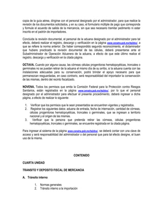 copia de la guía aérea, dirigirse con el personal designado por el administrador, para que realice la
revisión de los documentos solicitados, y en su caso, el formulario múltiple de pago que corresponda
y formule el acuerdo de salida de la mercancía, sin que sea necesario tramitar pedimento ni estar
inscrito en el padrón de importadores.
Concluida la revisión documental, el personal de la aduana designado por el administrador para tal
efecto, deberá realizar el registro, descargo y verificación en la página www.cenatra.gob.mx/tejidos/, a
que se refiere la norma anterior. De haber correspondido segundo reconocimiento, el dictaminador
que hubiere practicado la revisión documental de las células, deberá presentarse ante el
Subadministrador de Operación Aduanera de la aduana, a efecto de que este último realice el
registro, descargo y verificación en la citada página.
OCTAVA. Cuando por alguna causa, las córneas células progenitoras hematopoyéticas, troncales o
germinales no se puedan retirar de la aduana el mismo día de su arribo, si la aduana cuenta con las
instalaciones adecuadas para su conservación, podrá brindar el apoyo necesario para que
permanezcan resguardadas, en caso contrario, será responsabilidad del importador la conservación
de las mismas, dentro del recinto fiscalizado.
NOVENA. Todos los permisos que emita la Comisión Federal para la Protección contra Riesgos
Sanitarios, están registrados en la página www.cenatra.gob.mx/tejidos/, por lo que el personal
designado por el administrador para efectuar el presente procedimiento, deberá ingresar a dicha
página, a efecto de realizar lo siguiente:
1.
2.

Verificar que los permisos que le sean presentados se encuentren vigentes y registrados.
Registrar los siguientes datos: aduana de entrada, fecha de internación, cantidad de córneas,
células progenitoras hematopoyéticas, troncales o germinales, que se ingresan a territorio
nacional y el origen de las mismas.
3.
Verificar que la persona que pretenda retirar las córneas, células progenitoras
hematopoyéticas, troncales o germinales, se encuentre registrada en la citada página.
Para ingresar al sistema de la página www.cenatra.gob.mx/tejidos/, se deberá contar con una clave de
acceso y será responsabilidad del administrador o del personal que para tal efecto designe, el buen
uso de la misma.

CONTENIDO
CUARTA UNIDAD
TRANSITO Y DEPOSITO FISCAL DE MERCANCIA
A. Tránsito interno
1.
2.

Normas generales
Tránsito interno a la importación

 
