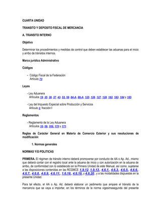 CUARTA UNIDAD
TRANSITO Y DEPOSITO FISCAL DE MERCANCIA
A. TRANSITO INTERNO
Objetivo
Determinar los procedimientos y medidas de control que deben establecer las aduanas para el inicio
y arribo de tránsitos internos.
Marco jurídico Administrativo
Códigos
- Código Fiscal de la Federación
Artículo 73
Leyes
- Ley Aduanera
Artículos 19, 35, 36, 37, 43, 53, 59, 84-A, 86-A, 125, 126, 127, 128, 182, 183, 184 y 185
- Ley del Impuesto Especial sobre Producción y Servicios
Artículo 2, fracción I
Reglamentos
- Reglamento de la Ley Aduanera
Artículos 10, 58, 169, 170 y 171.
Reglas de Carácter General en Materia de Comercio Exterior y sus resoluciones de
modificación
1. Normas generales
NORMAS Y/O POLITICAS
PRIMERA. El régimen de tránsito interno deberá promoverse por conducto de AA o Ap. Ad., mismo
que deberá contar con el registro local ante la aduana de inicio y con autorización en la aduana de
arribo, de conformidad con lo establecido en la Primera Unidad de este Manual, así como, sujetarse
a las disposiciones contenidas en las RCGMCE 1.9.12, 1.9.13., 4.6.1., 4.6.3., 4.6.5., 4.6.6.,
4.6.7., 4.6.8., 4.6.9., 4.6.11., 1.6.18., 4.6.19. y 4.6.20,. y a las modalidades dispuestas en la
presente Unidad.
Para tal efecto, el AA o Ap. Ad. deberá elaborar un pedimento que ampare el tránsito de la
mercancía que se vaya a importar, en los términos de la norma vigesimasegunda del presente

 