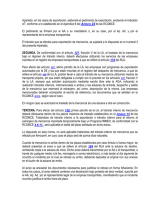 Apartado, en los casos de exportación, elaborará el pedimento de exportación, anotando el indicador
AT, conforme a lo establecido en el Apéndice 8 del Anexo 22 de las RCGMCE.
El pedimento se firmará por el AA o su mandatario o, en su caso, por el Ap. Ad. y por el
representante de la empresa transportista.
El tránsito que se efectúe para exportación de mercancía, se sujetará a lo dispuesto en el numeral 3
del presente Apartado.
SEGUNDA. De conformidad con el artículo 127, fracción V de la LA, el traslado de la mercancía
bajo el régimen de tránsito interno, deberá efectuarse utilizando los servicios de las empresas
inscritas en el registro de empresas transportistas a que se refiere el artículo 170 del RLA.
Para efecto del artículo 127, último párrafo de la LA, las empresas con programas de exportación
autorizados por la SE y las que estén inscritas en el registro del despacho de mercancía, a que se
refiere el artículo 100 de la LA, podrán llevar a cabo el tránsito de su mercancía utilizando medios de
transporte propios, sin que estén obligadas a cumplir con lo previsto en los artículos 127, fracción V
de la LA, siempre que soliciten autorización mediante escrito libre ante la AGA, indicando si
realizarán tránsitos internos, internacionales o ambos y las aduanas de entrada, despacho y salida
de la mercancía que retornará al extranjero, así como, descripción de la misma. Las empresas
mencionadas deberán acompañar al escrito de referencia, los documentos que se señalan en la
RCGMCE 4.6.9., según sea el caso.
En ningún caso se autorizará el traslado de la mercancía de una aduana a otra en conducción.
TERCERA. Para efecto del artículo 128, primer párrafo de la LA, el tránsito interno de mercancía
deberá efectuarse dentro de los plazos máximos de traslado establecidos en el Anexo 15 de las
RCGMCE. Tratándose de tránsito interno a la exportación o tránsito interno para el retorno al
extranjero de mercancía importada temporalmente bajo un Programa IMMEX, de conformidad con la
RCGMCE 4.6.11., será aplicable el doble del plazo señalado en dicho anexo.
Lo dispuesto en esta norma, no será aplicable tratándose del tránsito interno de mercancía que se
efectúe por ferrocarril, en cuyo caso el plazo será de quince días naturales.
Cuando la mercancía no arribe dentro de los plazos establecidos por caso fortuito o fuerza mayor, se
deberá presentar el aviso a que se refiere el artículo 169 del RLA ante la aduana de destino,
remitiendo copia a la aduana de inicio. Dicho aviso deberá transmitirse por el AA o el transportista, a
través de cualquier medio (vía fax, mensajería o correo electrónico), a más tardar al día siguiente de
ocurrido el incidente por el cual se retrasó su arribo, debiendo depositar el original con sus anexos
en el buzón de la aduana de arribo.
Al aviso se anexarán los documentos necesarios para justificar el retraso en forma fehaciente. En
todos los casos, el aviso deberá contener una declaración bajo protesta de decir verdad, suscrita por
el AA, Ap. Ad. y/o el representante legal de la empresa transportista, manifestando que el incidente
ocurrido justifica el arribo fuera de plazo.

 
