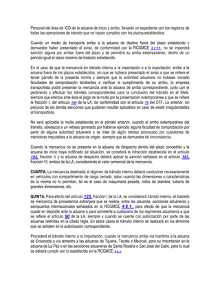 Personal del área de ICG de la aduana de inicio y arribo, llevarán un expediente con los registros de
todas las operaciones de tránsito que no hayan cumplido con los plazos establecidos.
Cuando un medio de transporte arribe a la aduana de destino fuera del plazo establecido y
demuestre haber presentado el aviso, de conformidad con la RCGMCE 3.7.17., no se impondrá
sanción alguna por arribar fuera del plazo y se permitirá su arribo extemporáneo, dentro de un
periodo igual al plazo máximo de traslado establecido.
En el caso de que la mercancía en tránsito interno a la importación o a la exportación, arribe a la
aduana fuera de los plazos establecidos, sin que se hubiera presentado el aviso a que se refiere el
tercer párrafo de la presente norma y siempre que la autoridad aduanera no hubiese iniciado
facultades de comprobación tendientes a verificar el cumplimiento de su arribo, la empresa
transportista podrá presentar la mercancía ante la aduana de arribo correspondiente, junto con el
pedimento y efectuar los trámites correspondientes para la conclusión del tránsito en el SAAI,
siempre que efectúe ante ésta el pago de la multa por la presentación extemporánea a que se refiere
la fracción I, del artículo 184 de la LA, de conformidad con el artículo 73 del CFF. Lo anterior, sin
perjuicio de las demás sanciones que pudieran resultar aplicables en caso de existir irregularidades
al transportista.
No será aplicable la multa establecida en el párrafo anterior, cuando el arribo extemporáneo del
tránsito, obedezca a un retraso generado por haberse ejercido alguna facultad de comprobación por
parte de alguna autoridad aduanera o se trate de algún retraso provocado por cuestiones de
maniobras imputables a la aduana de origen, siempre que se demuestre tal circunstancia.
Cuando la mercancía no se presente en la aduana de despacho dentro del plazo concedido y la
aduana de inicio haya notificado tal situación, se cometerá la infracción establecida en el artículo
182, fracción V y la aduana de despacho deberá aplicar la sanción señalada en el artículo 183,
fracción VI, ambos de la LA, considerando el valor comercial de la mercancía.
CUARTA. La mercancía destinada al régimen de tránsito interno deberá conducirse necesariamente
en vehículos con compartimiento de carga cerrado, salvo cuando las dimensiones o características
de la misma no lo permitan, tal es el caso de maquinaria pesada, rollos de alambre, tubería de
grandes dimensiones, etc.
QUINTA. Para efecto del artículo 125, fracción I de la LA, se considerará tránsito interno, el traslado
de mercancía de procedencia extranjera que se realice, entre las aduanas, secciones aduaneras y
aeropuertos internacionales señalados en la RCGMCE 4.6.1., para efecto de que la mercancía
quede en depósito ante la aduana o para someterla a cualquiera de los regímenes aduaneros a que
se refiere el artículo 90 de la LA, siempre y cuando se cuente con autorización por parte de las
aduanas referidas en la citada regla. En estos casos el tránsito interno se realizará en los términos
que se señalen en la autorización correspondiente.
Procederá el tránsito interno a la importación, cuando la mercancía arribe vía marítima a la aduana
de Ensenada o vía terrestre a las aduanas de Tijuana, Tecate o Mexicali, para su importación en la
aduana de La Paz o en las secciones aduaneras de Santa Rosalía o San José del Cabo, para lo cual
se deberá cumplir con lo establecido en la RCGMCE 4.6.2.

 