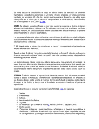 Se podrá efectuar la consolidación de carga en tránsito interno de mercancía de diferentes
importadores o exportadores contenidas en un mismo vehículo, amparada por varios pedimentos,
tramitados por un mismo AA o Ap. Ad., siempre que la aduana de despacho o de salida, según
corresponda, sea la misma para la mercancía transportada en el mismo vehículo, de conformidad
con el último párrafo de la RCGMCE 3.1.15.
SEXTA. Se utilizarán candados oficiales en color rojo, cuando la mercancía se destine al régimen
aduanero de tránsito interno o internacional. En este caso, cuando se inicie en aduanas marítimas,
aéreas o interiores, los candados oficiales deberán colocarse antes de que el vehículo se presente
ante el mecanismo de selección automatizado.
Las empresas de la industria automotriz terminal o manufacturera de vehículos, no estarán obligadas
a utilizar candados oficiales en operaciones de tránsito interno por ferrocarril cuando éste se inicie en
aduanas marítimas o interiores.
El AA deberá anotar el número de candados en el campo 1 correspondiente al pedimento que
ampara el tránsito de la mercancía.
Cuando se trate de tránsito interno de mercancía transportada en ferrocarril, todos los contenedores
de veinte pies deberán estibarse “puerta con puerta”, para evitar que se encuentren colocadas hacia
el exterior y puedan ser abiertas.
Los contenedores de más de veinte pies, deberán transportarse necesariamente en góndolas y la
puerta de acceso del contenedor deberá colocarse precisamente contra la pared de la góndola para
evitar que las puertas puedan ser abiertas durante su traslado. Tratándose de aduanas fronterizas
los contenedores deberán transportarse en plataformas de doble estiba o estiba sencilla según sea
el caso.
SEPTIMA. El tránsito interno a la importación de bienes de consumo final, únicamente procederá,
cuando se efectúe en remolques, semirremolques o contenedores transportados por ferrocarril, ya
sea de estiba doble o estiba sencilla. El recorrido del tirón se efectuará sin escalas, desde el punto
de origen al de destino y siempre que el importador se encuentre inscrito en el padrón de
importadores.
Se consideran bienes de consumo final conforme a la RCGMCE 4.6.6., los siguientes:
1.
2.
3.
4.
5.
6.
7.
8.

Textiles.
Confecciones.
Calzado.
Aparatos electrodomésticos.
Juguetes.
La mercancía a que se refiere el artículo 2, fracción I, incisos C) a E) de la LIEPS.
Llantas usadas.
Plaguicidas, fertilizantes y sustancias tóxicas, señaladas en el “Acuerdo que establece la
clasificación y codificación de mercancía cuya importación está sujeta a regulación por parte
de las dependencias que integran la Comisión Intersecretarial para el control del proceso y

 