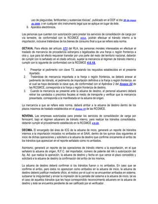 uso de plaguicidas, fertilizantes y sustancias tóxicas”, publicado en el DOF el día 26 de mayo
de 2008, o en cualquier otro instrumento legal que se aplique en lugar de éste.
9. Aparatos electrónicos.
Las personas que cuenten con autorización para prestar los servicios de consolidación de carga por
vía terrestre, de conformidad con la RCGMCE 4.6.9., podrán efectuar el tránsito interno a la
importación, inclusive tratándose de los bienes de consumo final a que se refiere esta norma.
OCTAVA. Para efecto del artículo 171 del RLA, las personas morales interesadas en efectuar el
traslado de mercancía de procedencia extranjera o legalizadas de una franja o región fronteriza a
otra y, que para tal efecto requieran transitar por una parte del resto del territorio nacional, deberán
de cumplir con lo señalado en el citado artículo, sujetar la mercancía al régimen de tránsito interno y
cumplir con lo siguiente de conformidad con la RCGMCE 4.6.18.
1.
2.

3.

Presentar el pedimento con clave T3, acatando los requisitos establecidos en el presente
Apartado.
Tratándose de mercancía importada a la franja o región fronteriza, se deberá anexar al
pedimento de tránsito, el pedimento de importación definitiva a la franja o región fronteriza, en
el cual se haya declarado la clave que, de conformidad con el Apéndice 2 del Anexo 22 de
las RCGMCE, corresponda a la franja o región fronteriza de destino.
Cuando la mercancía se presente ante la aduana de destino, el personal aduanero deberá
retirar los candados o precintos fiscales al medio de transporte y verificar que la mercancía
presentada, corresponda a la manifestada en la aduana de origen.

La mercancía a que se refiere esta norma, deberá arribar a la aduana de destino dentro de los
plazos máximos de traslado establecidos en el Anexo 15 de las RCGMCE.
NOVENA. Las empresas autorizadas para prestar los servicios de consolidación de carga por
ferrocarril, bajo el régimen aduanero de tránsito interno, para realizar los tránsitos consolidados,
deberán cumplir el procedimiento establecido en la RCGMCE 4.6.20.
DECIMA. El encargado del área de ICG de la aduana de inicio, generará un reporte de tránsitos
internos a la importación iniciados no arribados en el SAAI, dentro de los quince días siguientes al
inicio de dichas operaciones y solicitará a la aduana de destino que confirme únicamente el arribo de
los tránsitos que aparezcan en el reporte señalado como no arribados.
Asimismo, generará un reporte de las operaciones de tránsito interno a la exportación, en el que
señalará la aduana de origen, R.F.C. del importador, número de patente del AA o autorización del
Ap. Ad. que realiza la operación, la aduana de destino y fecha en que vence el plazo concedido y
solicitará a la aduana de destino la confirmación del arribo de los mismos.
La aduana de destino deberá confirmar si los tránsitos fueron o no arribados. En caso que se
confirme el arribo, pero éstos no aparezcan como arribados en la aduana de inicio, la aduana de
destino deberá justificar mediante oficio, el motivo por el cual no se encuentran arribados en sistema,
subsanar la irregularidad y enviar la impresión de la pantalla del sistema a la aduana de inicio, tal es
el caso de aquellos tránsitos que les haya correspondido reconocimiento aduanero en la aduana de
destino y éste se encuentra pendiente de ser calificado por el verificador.

 