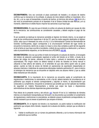 DECIMAPRIMERA. Una vez concluido el plazo autorizado de traslado y la aduana de destino
confirme que la mercancía no ha arribado, la aduana de inicio deberá notificar al importador, AA o
Ap. Ad. y, en su caso al transportista, el escrito de hechos, en términos del artículo 152 de la LA y
dar inicio al procedimiento previsto en el Apartado A de la Octava Unidad de este Manual y en su
momento, determinar el crédito fiscal e imponer las sanciones a que haya lugar.
DECIMASEGUNDA. En caso de que el tránsito no arribe a la aduana de destino por causas de robo
de la mercancía, las contribuciones se considerarán causadas y deberá exigirse el pago de las
mismas.
Si por accidente se destruye la mercancía sometida al régimen de tránsito interno, no se exigirá el
pago de las contribuciones respectivas ni de las CC, pero los restos seguirán destinados al régimen
inicial, salvo que el interesado de aviso a la ALJ o a la Administración Central de Normatividad de
Grandes Contribuyentes, según corresponda a la circunscripción territorial del lugar donde se
encuentre la mercancía, dentro de un plazo no mayor a cinco días contados a partir del día siguiente
al de la fecha en que haya ocurrido el accidente, a efecto de que autorice su destrucción y se lleve a
cabo el procedimiento respectivo, en los términos de la RCGMCE 4.2.18.
DECIMATERCERA. Una vez que arribe el medio de transporte a la aduana de destino, el encargado
del módulo de selección automatizado registrará el arribo del tránsito en el SAAI, a través de la
lectura del código de barras, utilizando el lector óptico y activará el mecanismo de selección
automatizado. Por ningún motivo se deberá realizar el arribo de tránsitos en forma manual ni
utilizando la fase alterna del sistema, en el entendido de que esta última opción sólo se podrá
aplicar, cuando se trate de avisos de tránsito en operaciones de exportación despachadas en
aduanas interiores o tratándose de operaciones efectuadas mediante pedimentos K1, para el retorno
al extranjero de mercancía que se encuentre en depósito ante una aduana interior y que su salida
deba realizarse por otra aduana.
DECIMACUARTA. Si la importación de la mercancía se encuentra sujeta al cumplimiento de
regulaciones o restricciones no arancelarias, el AA o Ap.Ad. deberá declarar tal circunstancia en el
pedimento que ampara el tránsito correspondiente y adjuntar al mismo, la documentación que
compruebe su cumplimiento, incluyendo la constancia que acredite que se han aplicado las medidas
de seguridad en materia fitozoosanitaria y demás que exijan las leyes o disposiciones
administrativas de las distintas dependencias gubernamentales.
Para efecto de la presente norma y del artículo 127, fracción III de la LA, tratándose de tránsitos
internos a la importación transportados por ferrocarril, los documentos que acrediten el cumplimiento
de regulaciones y restricciones no arancelarias, se deberán anexar al pedimento correspondiente, no
siendo necesario que se anexen al pedimento que ampare el tránsito.
DECIMAQUINTA. En el régimen de tránsito a la importación, se podrá realizar la rectificación del
pedimento que ampara dicho tránsito, respecto de la aduana de destino, siempre que se efectúe lo
siguiente:
1.

Validar la rectificación con un número de pedimento diferente y con la misma información del
pedimento que se rectifica.

 