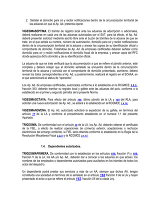 2. Señalar el domicilio para oír y recibir notificaciones dentro de la circunscripción territorial de
las aduanas en que el Ap. Ad. pretenda operar.
VIGESIMASEPTIMA. El trámite de registro local ante las aduanas de adscripción o adicionales,
deberá realizarse en cada una de las aduanas autorizadas por el SAT, para tal efecto, el Ap. Ad.
deberá presentar solicitud mediante escrito libre ante el buzón de trámites de la aduana de que se
trate, en el que señale su nombre, número de autorización, domicilio para oír y recibir notificaciones
dentro de la circunscripción territorial de la aduana y anexar las copias de su identificación oficial y
comprobante de domicilio. Tratándose de Ap. Ad. de empresas certificadas deberán señalar como
domicilio para oír y recibir notificaciones el domicilio fiscal de la empresa, y anexar copia del RFC
donde aparezca dicho domicilio y de su identificación oficial.
La aduana de que se trate verificará que la documentación a que se refiere el párrafo anterior, esté
completa y deberá cotejar que el domicilio señalado se encuentre dentro de la circunscripción
territorial de la aduana y coincida con el comprobante de domicilio presentado, asimismo, deberá
revisar los datos correspondientes al Ap. Ad. y posteriormente, realizará el registro en el SCAAA, en
el que seleccionará el status de “operando”.
Los Ap. Ad. de empresas certificadas, autorizados conforme a lo establecido en la RCGMCE 3.8.3.,
fracción XXI, deberán tramitar su registro local y gafete ante las aduanas del país, conforme a lo
establecido en el primer y segundo párrafos de la presente Norma.
VIGESIMAOCTAVA. Para efecto del artículo 168, último párrafo de la LA y 195 del RLA, para
solicitar una nueva autorización de Ap. Ad., se estará a lo establecido en la RCGMCE 1.4.16.
VIGESIMANOVENA. El Ap. Ad. autorizado solicitará la expedición de su gafete, en términos del
artículo 17 de la LA y conforme al procedimiento establecido en el numeral 1.1 del presente
Apartado.
TRIGESIMA. De conformidad con el artículo 38 de la LA, los Ap. Ad. deberán obtener el certificado
de la FIEL, a efecto de realizar operaciones de comercio exterior, aceptaciones o rechazos
electrónicos del encargo conferido, la FIEL será obtenida conforme lo establecido en la Regla de la
Resolución Miscelánea Fiscal 2.22.1 y la RCGMCE 3.1.17.
1.4. Dependientes autorizados.
TRIGESIMAPRIMERA. De conformidad con lo establecido en los artículos 160, fracción VI y 169,
fracción V de la LA, los AA y/o Ap. Ad., deberán dar a conocer a las aduanas en que actúen, los
nombres de los empleados o dependientes autorizados para auxiliarlos en los trámites de todos los
actos del despacho.
Un dependiente podrá prestar sus servicios a más de un AA, siempre que dichos AA, tengan
constituida una sociedad en términos de lo señalado en el artículo 163 fracción II de la LA y hayan
presentado el aviso a que se refiere el artículo 162, fracción XII de la citada Ley.

 