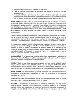 2.
3.

Pagar el DTA correspondiente al pedimento de rectificación.
Sólo se permitirá la rectificación de pedimentos que ostenten la certificación del pago
correspondiente.
4. Cuando la rectificación se realice antes de presentarse al módulo de selección automatizado
para el inicio del tránsito, se permitirán todas las rectificaciones que se consideren necesarias,
una vez activado el mecanismo de selección, solamente se permitirán dos rectificaciones.
DECIMASEXTA. Cuando con motivo del reconocimiento aduanero o de la verificación de mercancía
en transporte, proceda al embargo precautorio de la mercancía, la aduana de inicio dará aviso de tal
circunstancia a la aduana de destino y a la ACOA, mediante fax o correo electrónico, a efecto que
esta última ingrese en el sistema, el arribo del tránsito como “Pendiente”. Asimismo, la aduana de
inicio deberá informar constantemente a la ACOA, sobre el seguimiento del procedimiento, a efecto
de que el AA o Ap. Ad. pueda seguir efectuando operaciones de tránsito y que dicho arribo continúe
como pendiente.
Cuando la resolución del PAMA determine que la mercancía pasa a propiedad del Fisco Federal y
ésta se encuentre firme por no haberse interpuesto ningún medio de defensa en su contra, la
aduana de inicio dará aviso de tal circunstancia a la aduana de destino y a la ACOA, solicitando
autorización a esta última, para que ingrese en el sistema, la conclusión del tránsito en su aduana.
En el supuesto que la aduana de inicio no haya dado aviso a la aduana de destino o, en su caso, se
desvirtúen las causales de embargo en el PAMA o por resolución dictada en recurso de revocación o
sentencia en Juicio de Nulidad o de Amparo, se ordene la entrega de la mercancía y haya
transcurrido el plazo para la conclusión de tránsito, una vez que arribe la mercancía, la aduana de
destino dará aviso a la ACOA, a efecto de que autorice el arribo del tránsito extemporáneo, caso en
el cual, no se impondrá la sanción correspondiente.
DECIMASEPTIMA. En los casos en que un tránsito arribe en una aduana distinta a la declarada en
el pedimento, el AA o Ap. Ad. deberá rectificar la clave de la aduana de destino, conforme a lo antes
señalado en la norma Decimaquinta del presente Aparatado.
DECIMAOCTAVA. En caso de que la empresa transportista durante el trayecto de tránsito extravíe
la copia destinada al transportista, deberá levantar el acta ante la agencia del Ministerio Público
correspondiente, cuando la mercancía arribe a la aduana de destino deberá presentarse para su
arribo con dicha acta y con copia simple del pedimento que contenga el código de barras legible.
DECIMANOVENA. Para efecto del artículo 43 de la LA, el resultado de la selección automatizada se
imprimirá en la copia destinada al transportista, así como, con papel carbón en la cuarta copia
destinada al AA o Ap. Ad.
Los AA o Ap. Ad. podrán consultar mediante el SOIA, la situación en que se encuentren los tránsitos
que hayan iniciado, a efecto de corroborar el arribo de los mismos.
VIGESIMA. La mercancía que es transportada vía terrestre e introducida al país por aduanas
fronterizas, se podrá realizar el transbordo a ferrocarril. Una vez que el AA o Ap. Ad. ha verificado
que tiene espacio para el transbordo del contenedor al ferrocarril, la empresa concesionaria de
transporte ferroviario deberá enviar un listado tanto a la aduana de inicio como a la de arribo,

 