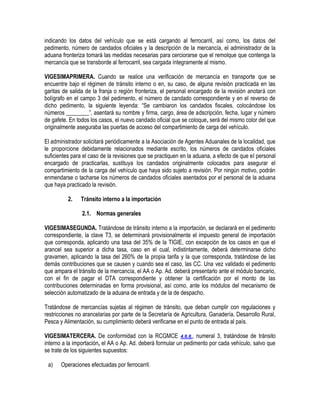 indicando los datos del vehículo que se está cargando al ferrocarril, así como, los datos del
pedimento, número de candados oficiales y la descripción de la mercancía, el administrador de la
aduana fronteriza tomará las medidas necesarias para cerciorarse que el remolque que contenga la
mercancía que se transborde al ferrocarril, sea cargada íntegramente al mismo.
VIGESIMAPRIMERA. Cuando se realice una verificación de mercancía en transporte que se
encuentre bajo el régimen de tránsito interno o en, su caso, de alguna revisión practicada en las
garitas de salida de la franja o región fronteriza, el personal encargado de la revisión anotará con
bolígrafo en el campo 3 del pedimento, el número de candado correspondiente y en el reverso de
dicho pedimento, la siguiente leyenda: “Se cambiaron los candados fiscales, colocándose los
números ________”, asentará su nombre y firma, cargo, área de adscripción, fecha, lugar y número
de gafete. En todos los casos, el nuevo candado oficial que se coloque, será del mismo color del que
originalmente aseguraba las puertas de acceso del compartimiento de carga del vehículo.
El administrador solicitará periódicamente a la Asociación de Agentes Aduanales de la localidad, que
le proporcione debidamente relacionados mediante escrito, los números de candados oficiales
suficientes para el caso de la revisiones que se practiquen en la aduana, a efecto de que el personal
encargado de practicarlas, sustituya los candados originalmente colocados para asegurar el
compartimiento de la carga del vehículo que haya sido sujeto a revisión. Por ningún motivo, podrán
enmendarse o tacharse los números de candados oficiales asentados por el personal de la aduana
que haya practicado la revisión.
2.

Tránsito interno a la importación
2.1. Normas generales

VIGESIMASEGUNDA. Tratándose de tránsito interno a la importación, se declarará en el pedimento
correspondiente, la clave T3, se determinará provisionalmente el impuesto general de importación
que corresponda, aplicando una tasa del 35% de la TIGIE, con excepción de los casos en que el
arancel sea superior a dicha tasa, caso en el cual, indistintamente, deberá determinarse dicho
gravamen, aplicando la tasa del 260% de la propia tarifa y la que corresponda, tratándose de las
demás contribuciones que se causen y cuando sea el caso, las CC. Una vez validado el pedimento
que ampara el tránsito de la mercancía, el AA o Ap. Ad. deberá presentarlo ante el módulo bancario,
con el fin de pagar el DTA correspondiente y obtener la certificación por el monto de las
contribuciones determinadas en forma provisional, así como, ante los módulos del mecanismo de
selección automatizado de la aduana de entrada y de la de despacho.
Tratándose de mercancías sujetas al régimen de tránsito, que deban cumplir con regulaciones y
restricciones no arancelarias por parte de la Secretaría de Agricultura, Ganadería, Desarrollo Rural,
Pesca y Alimentación, su cumplimiento deberá verificarse en el punto de entrada al país.
VIGESIMATERCERA. De conformidad con la RCGMCE 4.6.8., numeral 3, tratándose de tránsito
interno a la importación, el AA o Ap. Ad. deberá formular un pedimento por cada vehículo, salvo que
se trate de los siguientes supuestos:
a)

Operaciones efectuadas por ferrocarril.

 